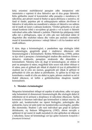 këtij orientimi multifaktorial paraqitet edhe interpretimi mbi
intensitetin e veprimit të disa faktorëve apo të disa grupe faktorësh.
Këtu gjithashtu mund të konstatohet edhe paraqitja e mendimeve të
ndryshme, por përsëri mund të thuhet se pjesa dërmuese e autorëve, në
fund të fundit, pajtohen për të ashtuquajturin ndikim zhvillimor të
faktorëve të ndryshëm me mundësinë e ndarjes së faktorëve me ndikim
më të madh në rastet e caktuara konkrete. Vërehet gjithashtu se në çdo
situatë konkrete është e nevojshme që pjesën e vet ta kenë si faktorët
individual ashtu edhe faktorët e jashtëm. Pikërisht kjo pikëpamje është
edhe më e përfaqësuara, sipas së cilës çdo rast individual duhet të
shqyrtohet dhe studiohet ndaras dhe vetëm pas analizës sistematike
mund të konstatohet prezenca i ndonjë faktori i cili ka karakter më të
madh ndikues.

E dyta, dega e kriminologjisë, e pandashme nga etiologjia është
fenomenologjia, gjegjësisht grupi i studimeve shkencore mbi
fenomenologjinë e kriminalitetit. Kështu Millutinoviq, (1988), pohon
se kjo sferë e posaçme e kriminologjisë studion dhe analizon format e
dukurive, strukturën, paraqitjen strukturale dhe dinamikën e
kriminalitetit. Ndonëse këto dy degë të kriminologjisë, në shikim të
parë na paraqiten të ndara, megjithatë këto assesi nuk duhet shikuar si
të ndara, para së gjithash për shkak të objektit të tyre të përbashkët të
studimit me të cilin ato merren, gjegjësisht për shkak të qëllimit të
përbashkët të cilin ato duhet ta përmbushin. Ai qëllim ka të bëjë me
kontributin e madh të cilin ato duhet ta japin, përmes studimit sa më të
thuktë shkencor, në luftën e gjithëmbarshme shoqërore kundër
kriminalitetit.

 3. Metodat e kriminologjisë

Meqenëse kriminaliteti shfaqet në aspekte të ndryshme, edhe vet qasja
ndaj hulumtimit të dimensionit fenomenologjik dhe etiologjik duhet të
mbështetet në të arriturat e disiplinave të ndryshme shkencore. Sjellja
kriminale si fenomen individual apo kriminaliteti si dukuri masive, në
njërën anë, karakterizohet me tiparet biologjike, psikologjike dhe
psikiatrike, kurse në anën tjetër me karakteristika sociologjike, juridike
dhe ekonomike. Studimi i çdo rasti individual apo grupi të sjelljeve
delinkuente, siç thekson Mllagjenoviq (1982), shtron nevojën e
aplikimit të një numri të madh metodash të cilat aplikohen në shkencat
e ndryshme, kurse në kriminologji sot kjo quhet hulumtim kompleks i
fenomenit kriminal.
                                                                       14
 
