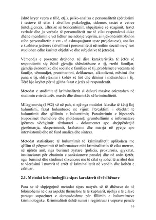 është kryer vepra e tillë, etj.), psiko-analiza e personalitetit (përdorimi
i testeve të cilat i zhvillon psikologjia, sidomos testet e vetive
(inteligjencës, aftësisë së koncentrimit, shpejtësisë së reagimit, testet
verbale dhe jo verbale të personalitetit me të cilat respondenti duke
dhënë mendimin e vet lidhur me ndonjë veprim, ai njëkohësisht zbulon
edhe personalitetin e vet - të ashtuquajturat teste projektuese), analiza
e kushteve jetësore (zhvillimi i personalitetit në rrethin social me ç’rast
studiohen edhe kushtet objektive dhe subjektive të jetesës).

Vëmendja e posaçme drejtohet në disa karakteristika të jetës së
respondentit siç është gjendja shëndetësore e tij, rrethi familjar,
gjendja ekonomike dhe sociale e familjes së tij, problemet e veçanta në
familje, sëmundjet, prostitucioni, delikuenca, alkoolizmi, mësimi dhe
puna e tij, shfrytëzimi i kohës së lirë dhe dënimi i mëhershëm i tij.
Tërë kjo kryhet për të gjitha fazat e jetës së respondentit.

Metodat e studimit të kriminalitetit si dukuri masive orientohen në
studimin e strukturës, masës dhe dinamikës së kriminalitetit.

Mllagjenoviq (1982) vë në pah, si një nga modelet klasike të këtij lloj
hulumtimi, fazat hulumtuese në vijim: Përcaktimi i objektit të
hulumtimit dhe qëllimin e hulumtimit; Parashtrimin e hipotezës
(supozimet themelore dhe plotësuese); grumbullimin e informatave
(përmes vëzhgimit: tërthorazi - dokumentet apo drejtpërdrejtë
pjesëmarrja, eksperimenti, krahasimi dhe marrja në pyetje apo
intervistomi) dhe në fund analiza dhe sinteza.

Metodat statistikore të hulumtimit të kriminalitetit aplikohen me
qëllim të përpunimit të informatave mbi kriminalitetin të cilat merren,
në njërën anë, nga burimet zyrtare (policia, prokuroria, gjykatat,
institucionet për zbatimin e sanksioneve penale) dhe në anën tjetër,
nga burimet dhe studimet shkencore me të cilat synohet të arrihet deri
te vlerësimi i numrit të errët të kriminalitetit në vendin dhe kohën e
caktuar.

2.1. Metodat kriminologjike sipas karakterit të të dhënave

Para se të shpjegojmë metodat sipas natyrës së të dhënave do të
fokusohemi në disa aspekte themelore të të kuptuarit, njohja e të cilave
paraqet supozimet e domosdoshme për fillimin e hulumtimeve
kriminologjike. Kriminaliteti është numri i regjistruar i veprave penale
                                                                        16
 