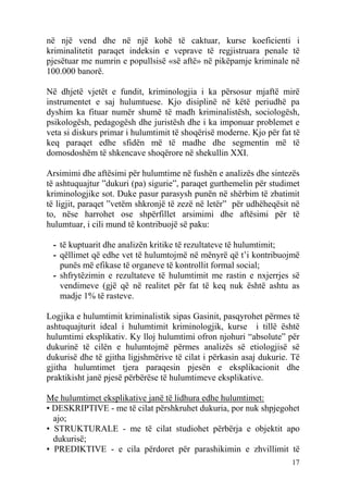 në një vend dhe në një kohë të caktuar, kurse koeficienti i
kriminalitetit paraqet indeksin e veprave të regjistruara penale të
pjesëtuar me numrin e popullsisë «së aftë» në pikëpamje kriminale në
100.000 banorë.

Në dhjetë vjetët e fundit, kriminologjia i ka përsosur mjaftë mirë
instrumentet e saj hulumtuese. Kjo disiplinë në këtë periudhë pa
dyshim ka fituar numër shumë të madh kriminalistësh, sociologësh,
psikologësh, pedagogësh dhe juristësh dhe i ka imponuar problemet e
veta si diskurs primar i hulumtimit të shoqërisë moderne. Kjo për fat të
keq paraqet edhe sfidën më të madhe dhe segmentin më të
domosdoshëm të shkencave shoqërore në shekullin XXI.

Arsimimi dhe aftësimi për hulumtime në fushën e analizës dhe sintezës
të ashtuquajtur ”dukuri (pa) sigurie”, paraqet gurthemelin për studimet
kriminologjike sot. Duke pasur parasysh punën në shërbim të zbatimit
të ligjit, paraqet ”vetëm shkronjë të zezë në letër” për udhëheqësit në
to, nëse harrohet ose shpërfillet arsimimi dhe aftësimi për të
hulumtuar, i cili mund të kontribuojë së paku:

 - të kuptuarit dhe analizën kritike të rezultateve të hulumtimit;
 - qëllimet që edhe vet të hulumtojmë në mënyrë që t’i kontribuojmë
   punës më efikase të organeve të kontrollit formal social;
 - shfrytëzimin e rezultateve të hulumtimit me rastin e nxjerrjes së
   vendimeve (gjë që në realitet për fat të keq nuk është ashtu as
   madje 1% të rasteve.

Logjika e hulumtimit kriminalistik sipas Gasinit, pasqyrohet përmes të
ashtuquajturit ideal i hulumtimit kriminologjik, kurse i tillë është
hulumtimi eksplikativ. Ky lloj hulumtimi ofron njohuri “absolute” për
dukurinë të cilën e hulumtojmë përmes analizës së etiologjisë së
dukurisë dhe të gjitha ligjshmërive të cilat i përkasin asaj dukurie. Të
gjitha hulumtimet tjera paraqesin pjesën e eksplikacionit dhe
praktikisht janë pjesë përbërëse të hulumtimeve eksplikative.

Me hulumtimet eksplikative janë të lidhura edhe hulumtimet:
• DESKRIPTIVE - me të cilat përshkruhet dukuria, por nuk shpjegohet
  ajo;
• STRUKTURALE - me të cilat studiohet përbërja e objektit apo
  dukurisë;
• PREDIKTIVE - e cila përdoret për parashikimin e zhvillimit të
                                                                     17
 
