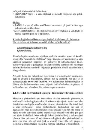 mëtejmë të dukurisë së hulumtuar;
• EKSPLORATIVE - e cila përdoret si metodë provuese apo pilot-
  hulumtim;

Si dhe:
• PANELI - me të cilin verifikohen rezultatet që janë arritur nga
  hulumtimet e mëhershme;
• METODOLOGJIKE - të cilat shërbejnë për vërtetimin e validitetit të
  ndonjë veprimi para se të aplikohet.

Kriminologjia bashkëkohore sipas llojit të të dhënave që i hulumton
dhe metodave që i zbaton, mund të ndahet njëkohësisht në:

    a)kriminologji kualitative dhe
    b)kuantitative.

Kriminologjia kuantitative zhvillon analizën sintetike kurse në kuadër
të saj edhe “statistikën e lidhjeve” (ang. Statistics of assotiation), e cila
vërteton relacionet ndërmjet dy dukurive të ndryshueshme (p.sh.
dukurive paralele të përcjelljes së koeficientit të korrelacionit ndërmjet
kriminalitetit dhe standardit të jetesës, punësimit, nivelit të arsimimit e
të ngjashme).

Në anën tjetër me hulumtimet nga fusha e kriminologjisë kualitative,
deri te objekti i hulumtimit, arrihet më së shpeshti me anë të të
ashtuquajturës snow ball method. Në hulumtimet kriminologjike të
dhënat të cilat hulumtohen mund të jenë: individuale dhe shoqërore; të
mëhershme apo të tashme dhe primare apo sekondare.

2.2. Metodat e përfundimit (epilogu i hulumtimeve kriminologjike)

Metodat e përfundimit apo konstatimit të cilat zakonisht përdorën jo
vetëm në kriminologji por edhe në shkencat tjera janë: deduksioni dhe
induksioni, analogjia, analiza dhe sinteza, abstraksioni dhe intuicioni
si dhe përfundimi          sipas probabilitetit. Përfundimi me anë të
deduksionit vlen nëse dëshmojmë se një dukuri vlen për çdo masë të
njëjtë në çdo kohë dhe kështu themi se ajo dukuri vlen edhe për çdo
rast tjetër individual. Nëse ndonjë dukuri (kriminalitet) e hulumtojmë
përmes disa prizmave të saj (fenomenologjike), dhe përfundojmë se
krejt çka vlen për një rast (pak a shumë) vlen edhe për grupin e
sjelljeve të tilla në tërësi, kjo është mënyra induktive të hulumtimit.
                                                                          18
 