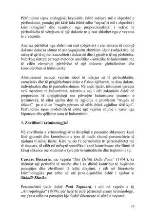 Përfundimi sipas analogjisë, kryesisht, është mënyra më e shpeshtë e
përfundimit, prandaj për këtë fakt është edhe “mysafiri më i shpeshtë i
kriminologjisë” dhe rezulton nga proporcionaliteti i vetive të
përbashkëta të vërejtura të një dukurie m ç’rast shkohet nga e veçanta
te e veçanta.

Analiza përbëhet nga zbërthimi real (objektiv) i elementeve të ndonjë
dukurie duke ia shtuar të ashtuquajturin zbërthim ideor (subjektiv), në
mënyrë që të njihet kauzaliteti i dukurisë dhe i pjesëve të saj përbërëse.
Ndërkaq sinteza paraqet metodën analitike - sintetike të hulumtimit me
të cilën elementet përbërëse të një dukurie globalizohen dhe
konsiderohen si tërësi unike.

Abstraksioni paraqet veprim ideor të ndarjes së të përbashkëtës,
esenciales dhe të përgjithshmes duke e flakur njëherazi, te disa dukuri,
individualen dhe të parëndësishmen. Në anën tjetër, intuicioni paraqet
veti mendore të hulumtimit, talentin e saj i cili zakonisht është në
proporcion të drejtpërdrejt me përvojën hulumtuese (numrin e
tentimeve), të cilat sjellin deri te zgjidhja e problemit “rrugës së
shkurt” pa e ditur “rrugën përmes së cilës është zgjidhur tërë kjo”.
Përfundimi sipas probabilitetit është një veprim shumë i varur nga
hipotezat dhe qëllimet tona të hulumtimit.

3. Zhvillimi i kriminologjisë

Në zhvillimin e kriminologjisë si disiplinë e posaçme shkencore kanë
lënë gjurmët dhe kontributin e tyre të madh shumë personalitete të
njohura të kësaj fushe. Këtu ne do t’i përmendim tri personalitetet më
të shquara, të cilët në mënyrë specifike i kanë kontribuuar zhvillimit të
kësaj shkence me studimet e tyre për kriminalitetin dhe trajtimin e tij.

Cessare Beccaria, me veprën “Dei Delitti Delle Pene“ (1764.), ka
shënuar një periudhë të madhe dhe i ka dhënë kontribut të fuqishëm
paraqitjes dhe zhvillimit të këtij drejtimi, i cili në literaturën
kriminologjike por edhe në atë penale-juridike është i njohur si
Shkollë Klasike.

Personaliteti tjetër është Paul Topinard, i cili në veprën e tij
„Antropologjia“ (1879), për herë të parë përmendi emrin kriminologji,
me ç'rast edhe na paraqitet kjo fushë shkencore si sferë e veçantë.

                                                                       19
 