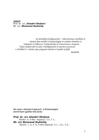 Autorë:
Prof. dr. sci. Alisabri Shabani
Mr. sci. Muhamed Budimliq




                             Ky dorëshkrim bashkautorësh i është destinuar zhvillimit të
                    mësimit sipas modelit të Kriminologjisë në studimet themelore të
            Fakultetit të Shkencave Kriminalistike në Universitetin e Sarajevës.
       Teksti në fjalë është rezultat i bashkëpunimit të autorëve në procesin
  e zhvillimit të mësimit sipas programit mësimor të modelit në fjalë.
                                                                        Autorët




Me rastin e shkrimit të dispensës së Kriminologjisë,
autorët kanë zgjedhur këto fusha:

Prof. dr. sci. Alisabri Shabani
      Pjesën: 4, 8 dhe kapitujt: 3.3, 7.1.,
Mr. sci. Muhamed Budimliq
       Pjesën: 1, 2, 5, 6, 9 dhe kapitujt: 3.1., 3.2., 7.2.,


                                                                                      2
 