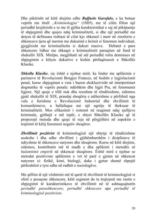 Dhe pikërisht në këtë drejtim edhe Raffaele Garofalo, e ka botuar
veprën me titull „Kriminologjia“ (1885), me të cilën fillon një
periudhë krejtësisht e re me të gjitha karakteristikat e saj në pikëpamje
të shpjegimit dhe qasjes ndaj kriminalitetit, si dhe një periudhë me
detyra të definuara rishtazi të cilat kjo shkencë i merr në zinxhirin e
shkencave tjera që merren me dukurinë e krimit si fenomen individual,
gjegjësisht me kriminalitetin si dukuri masive. Debatet e para
shkencore lidhur me shkaqet e kriminalitetit paraqiten në fund të
shekullit XIX. Mirëpo, megjithatë në atë periudhë rolin dominues në
shpjegimin e këtyre dukurive e kishin përfaqësuesit e Shkollës
Klasike.

Shkolla Klasike, siç është e njohur mirë, ka lindur me aplikimin e
parimeve të Revolucionit Borgjez Francez, në fushën e legjislacionit
penal, kurse shpjegimet e veta i bazon ekskluzivisht në interpretimet
dogmatike të veprës penale: ndëshkim dhe ligjit Pra, në fenomenet
ligjore. Një qasje e tillë nuk dha rezultate të rëndësishme, sidomos
gjatë shekullit të XIX, prandaj shoqëria e atëhershme e përfshirë nga
vala e furishme e Revolucionit Industrial dhe zhvillimit të
komunikimeve, u ballafaqua me një ngritje të theksuar të
kriminalitetit. Mos efikasiteti i sistemit në reagimet ndaj sjelljeve
kriminale, gjithnjë e më tepër, e shtyri Shkollën Klasike që të
propozojë metoda dhe qasje të reja në përgjithësi në aspektin e
trajtimit të këtij fenomeni negativ shoqëror.

Zhvillimit pozitivist të kriminologjisë një shtytje të rëndësishme
asokohe i dha edhe zhvillimi i gjithëmbarshëm i disiplinave të
ndryshme të shkencave natyrore dhe shoqërore. Kurse në këtë drejtim,
sidomos, kontributin më të madh e dha aplikimi i metodës së
hulumtimit empirik në shkencat shoqërore. Është mirë e njohur se
metodat pozitiviste aplikimin e vet të parë e gjeten në shkencat
natyrore si: fizikë, kimi, biologji, duke i gjetur shumë shpejtë
përkrahësit e tyre edhe në radhët e sociologëve.

Me qëllim të një vështrimi më të qartë të zhvillimit të kriminologjisë si
sferë e posaçme shkencore, këtë segment do ta trajtojmë me rastin e
shpjegimit të karakteristikave të zhvillimit në të ashtuquajturën
periudhë parashkencore; periudhë shkencore apo periudhë të
kriminologjisë pozitiviste.


                                                                      20
 