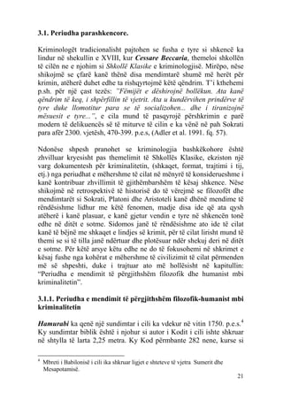 3.1. Periudha parashkencore.

Kriminologët tradicionalisht pajtohen se fusha e tyre si shkencë ka
lindur në shekullin e XVIII, kur Cessare Beccaria, themeloi shkollën
të cilën ne e njohim si Shkollë Klasike e kriminologjisë. Mirëpo, nëse
shikojmë se çfarë kanë thënë disa mendimtarë shumë më herët për
krimin, atëherë duhet edhe ta rishqyrtojmë këtë qëndrim. T’i kthehemi
p.sh. për një çast tezës: ”Fëmijët e dëshirojnë bollëkun. Ata kanë
qëndrim të keq, i shpërfillin të vjetrit. Ata u kundërvihen prindërve të
tyre duke llomotitur para se të socializohen... dhe i tiranizojnë
mësuesit e tyre...”, e cila mund të pasqyrojë përshkrimin e parë
modern të delikuencës së të miturve të cilin e ka vënë në pah Sokrati
para afër 2300. vjetësh, 470-399. p.e.s, (Adler et al. 1991. fq. 57).

Ndonëse shpesh pranohet se kriminologjia bashkëkohore është
zhvilluar kryesisht pas themelimit të Shkollës Klasike, ekziston një
varg dokumentesh për kriminalitetin, (shkaqet, format, trajtimi i tij,
etj.) nga periudhat e mëhershme të cilat në mënyrë të konsiderueshme i
kanë kontribuar zhvillimit të gjithëmbarshëm të kësaj shkence. Nëse
shikojmë në retrospektivë të historisë do të vërejmë se filozofët dhe
mendimtarët si Sokrati, Platoni dhe Aristoteli kanë dhënë mendime të
rëndësishme lidhur me këtë fenomen, madje disa ide që ata qysh
atëherë i kanë plasuar, e kanë gjetur vendin e tyre në shkencën tonë
edhe në ditët e sotme. Sidomos janë të rëndësishme ato ide të cilat
kanë të bëjnë me shkaqet e lindjes së krimit, për të cilat lirisht mund të
themi se si të tilla janë ndërtuar dhe plotësuar ndër shekuj deri në ditët
e sotme. Për këtë arsye këtu edhe ne do të fokusohemi në shkrimet e
kësaj fushe nga kohërat e mëhershme të civilizimit të cilat përmenden
më së shpeshti, duke i trajtuar ato më hollësisht në kapitullin:
“Periudha e mendimit të përgjithshëm filozofik dhe humanist mbi
kriminalitetin”.

3.1.1. Periudha e mendimit të përgjithshëm filozofik-humanist mbi
kriminalitetin

Hamurabi ka qenë një sundimtar i cili ka vdekur në vitin 1750. p.e.s.4
Ky sundimtar biblik është i njohur si autor i Kodit i cili ishte shkruar
në shtylla të larta 2,25 metra. Ky Kod përmbante 282 nene, kurse si

4
    Mbreti i Babilonisë i cili ika shkruar ligjet e shteteve të vjetra Sumerit dhe
    Mesapotamisë.
                                                                                     21
 