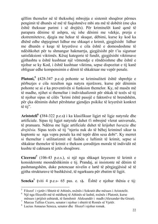 qëllim themelor në të theksohej mbrojtja e sistemit shoqëror përmes
pengimit të dhunës së më të fuqishmëve mbi ata më të dobëtit (me çka
është theksuar parimi i së drejtës). Për kriminelët kanë qenë të
parapara dënime të ashpra, siç ishe dënimi me vdekje, prerja e
ekstremiteteve, djegia me hekur të skuqur, dëbimi, kurse ky kod ka
dhënë edhe shpjegimet lidhur me shkaqet e krimit, gjegjësisht lidhur
me dhunën e keqe të kryerësve e cila është e domosdoshme të
ndëshkohet për tu shmangur hakmarrja, gjegjësisht për t’iu siguruar
satisfaksioni viktimës. Kësaj kategorie të fundit, gjegjësisht viktimave
gjithashtu u është kushtuar një vëmendje e rëndësishme dhe është e
njohur se ky Kod, i është kushtuar viktima, sepse dispozitat e tij kanë
obliguar edhe kompensimin e dëmit të shkaktuar me vepër penale.

Platoni,5 (428-347 p.e.s) pohonte se kriminaliteti është shprehje e
përbuzjes e cila rezulton nga natyra njerëzore, kurse për dënimin
pohonte se ai e ka preventivën si funksion themelor. Ky, në masën më
të madhe, njihet si themeltar i individualizmit për shkak të tezës së tij
të njohur sipas së cilës ”krimi është pasojë e faktorëve të brendshëm,
për çka dënimin duhet përshtatur gjendjes psikike të kryerësit konkret
të tij”.

Aristoteli6 (384-322 p.e.s) i ka klasifikuar ligjet në ligje natyrale dhe
artificiale. Sipas tij ligjet natyrale duhet t'i mbrojnë vlerat universale,
të pranuara. Ndërsa me ligje artificiale duhet të krijohet barazia dhe
drejtësia. Sipas tezës së tij “njeriu nuk do të bëhej kriminel sikur ta
kuptonte se nga vepra penale ka më tepër dëm sesa dobi“. Ky merret
si themeltar i utilitarizmit në fushën e luftimit të krimit, sepse si
shkaktar themelor të krimit e thekson çoroditjen morale të individit në
kushte të caktuara të jetës shoqërore.

Ciceroni7 (106-43 p.e.s.), si një nga shkaqet kryesore të krimit e
konsideronte mosndëshkimin e tij. Prandaj, ai insistonte në dënim të
pashmangshëm, duke potencuar nivelin e lartë të përgjegjësisë së të
gjitha strukturave të bashkësisë, të ngarkuara për zbatim të ligjit.

Seneka8 (viti 4 p.e.s- 65 pas. e. s).               Është e njohur thënia e tij:

5
    Filozof i vjetër i Shtetit të Athinës, nxënës i Sokratit dhe mësues i Aristotelit.
6
    Një nga filozofët më të mëdhenj të Athinës së lashtë, nxënës i Platonit, kurse
    mësues i prijësit ushtarak, të famshmit Aleksandër i madh (Alexander the Great).
7
    Marcus Tullius Cicero, senator i njohur i shtetit të Romës së Vjetër.
8
    Lucius Annaeus Seneca, senator dhe filozof i njohur romak.
                                                                                       22
 