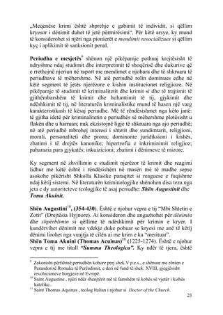 „Meqenëse krimi është shprehje e gabimit të individit, si qëllim
kryesor i dënimit duhet të jetë përmirësimi“. Për këtë arsye, ky mund
të konsiderohet si njëri nga pionierët e mendimit resocializues si qëllim
kyç i aplikimit të sanksionit penal.

Periudha e mesjetës9 shënon një pikëpamje pothuaj krejtësisht të
ndryshme ndaj studimit dhe interpretimit të shoqërisë dhe dukurive që
e rrethojnë njeriun në raport me mendimet e njohura dhe të shkruara të
periudhave të mëhershme. Në atë periudhë rolin dominues edhe në
këtë segment të jetës njerëzore e kishin institucionet religjioze. Në
pikëpamje të studimit të kriminalitetit dhe krimit si dhe të trajtimit të
gjithëmbarshëm të krimit dhe hulumtimit të tij, gjykimit dhe
ndëshkimit të tij, në literaturën kriminalistike mund të hasen një varg
karakteristikash të kësaj periudhe. Më të rëndësishmet nga këto janë:
të gjitha idetë për kriminalitetin e periudhës së mëhershme plotësisht u
flakën dhe u harruan; nuk ekzistojnë ligje të shkruara nga ajo periudhë;
në atë periudhë mbrohej interesi i shtetit dhe sundimtarit, religjioni,
morali, personaliteti dhe prona; dominonte juridiksioni i kishës,
zbatimi i të drejtës kanonike; hipertrofia e inkriminimit religjioz;
pabarazia para gjykatës; inkuizicioni; zbatimi i dënimeve të mizore.

Ky segment në zhvillimin e studimit njerëzor të krimit dhe reagimi
lidhur me këtë është i rëndësishëm në masën më të madhe sepse
asokohe pikërisht Shkolla Klasike paraqitet si reaguese e fuqishme
ndaj këtij sistemi. Në literaturën kriminologjike shënohen disa teza nga
jeta e dy autoriteteve teologjike të asaj periudhe: Shën Augustinit dhe
Toma Akuinit.

Shën Augustini10, (354-430). Është e njohur vepra e tij “Mbi Shtetin e
Zotit” (Drejtësia Hyjnore). Ai konsideron dhe angazhohet për dënimin
dhe shpërblimin si qëllime të ndëshkimit për krimin e kryer. I
kundërvihet dënimit me vdekje duke pohuar se kryesi me anë të këtij
dënimi lirohet nga vuajtja të cilën ai me krim e ka “merituar”.
Shën Toma Akuini (Thomas Acuinas)11 (1225-1274). Është e njohur
vepra e tij me titull “Summa Theologica”. Ky ndër të tjera, është

9
   Zakonisht përfshinë periudhën kohore prej shek.V p.e.s., e shënuar me rënien e
   Perandorisë Romake të Perëndimit, e deri në fund të shek. XVIII, gjegjësisht
   revolucioneve borgjeze në Evropë.
10
   Saint Augustine , njëri ndër shenjtërit më të famshëm të kohës së vjetër i kishës
   katolike..
11
   Saint Thomas Aquinas , teolog Italian i njohur si Doctor of the Church.
                                                                                       23
 