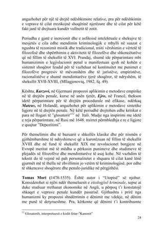 angazhohet për një të drejtë ndëshkimore relative, pra për ndëshkimin
e veprave të cilat rrezikojnë shoqërinë njerëzore dhe të cilat për këtë
fakt janë të drejtuara kundër vullnetit të zotit.

Periudha e gjatë e inercionit dhe e asfiksisë intelektuale e shekujve të
mesjetës e cila edhe mendimin kriminologjik e mbylli në suazat e
ngushta të rezonimit mistik dhe tradicional, nxiti vërshimin e vërtetë të
filozofisë dhe shpërthimin e aktivitetit të filozofëve dhe shkencëtarëve
që në fillim të shekullit të XVI. Prandaj, shumë ide përparimtare mbi
humanizimin e legjislacionit penal u manifestuan qysh në kohën e
sistemit shoqëror feudal për të vazhduar në kontinuitet me punimet e
filozofëve progresiv të mëvonshëm dhe të juristëve, empiristëve,
racionalistëve e shumë mendimtarëve tjerë shoqëror, të ndryshëm, të
shekullit XVII-XVIII, (Mllagjenoviq, 1982, fq. 49).

Kështu, Karzovi, në Gjermani propozoi aplikimin e metodave empirike
në të drejtën penale, kurse në anën tjetër, Ejro, në Francë, thekson
idetë përparimtare për të drejtën procedurale më efikase, ndërkaq
Mateus, në Holandë, angazhohet për aplikimin e metodave sintetike
ligjore në të drejtën penale. Në këtë periudhë drejtohen edhe kritikat e
para në llogari të ”glosatorit”12 në Itali. Madje nga inspirimi me idetë
e reja përparimtare, në Rusi më 1648. nxirret përmbledhja e re e ligjore
e quajtur ”Depozitimi”.

Për themelimin dhe të bazuarit e shkollës klasike dhe për nismën e
gjithëmbarshme të ndryshimeve që u kurorëzuan në fillim të shekullit
XVIII dhe në fund të shekullit XIX me revolucionet borgjeze në
Evropë meritat më të mëdha u përkasin punimeve dhe studimeve të
plejadës së filozofëve dhe mendimtarëve të asaj kohe. Në vazhdim të
tekstit do të vejmë në pah personalitetet e shquara të cilat kanë lënë
gjurmët më të thella në zhvillimin jo vetëm të kriminologjisë, por edhe
të shkencave shoqërore dhe penale-juridike në përgjithësi.

Tomas Mori (1478-1535). Është autor i “Utopisë” së njohur.
Konsiderohet si njëri ndër themeluesit e etiologjisë kriminale, sepse ai
duke studiuar rrethanat ekonomike në Angli, u përpoq t’i konstatojë
shkaqet e veprave penale kundër pasurisë. Gjithashtu i prirë nga
humanizmi ky propozoi shndërrimin e dënimit me vdekje, në dënim
me punë të detyrueshme. Pra, kërkonte që dënimi t’i kontribuonte

12
     Glosatorët, interpretuesit e kodit fetar-"Kanonit”
                                                                      24
 