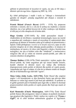 qëllimit të përmirësimit të kryerësit të veprës, me çka zë fill ideja e
dënimit «privim nga liria». (Ignjatoviq 2005. fq. 149).

Ky është përfaqësues i madh i tezës se ”shkaqet e kriminalitetit
gjenden në shoqëri”, prandaj angazhohet për zbutjen e sistemit të
ndëshkimit.

Frensis Bekoni (Francis Bacon) (1478 – 1535). Ky propozon
reformën e sistemit, deri te e cila do të arrihej me studimin e sistemit
shtetëror, me ç’rast qëllimi kryesor do të ishte vendosja e një drejtësie
të tillë prej së cilës shoqëria do të kishte dobi.

Hugo Grotius (1583-1645). Ky është personalitet shumë i
rëndësishëm në zhvillimin e mendimit kriminologjik, kurse me teoritë
u angazhua për vendosjen e masës së arsyeshme të sanksionimit duke
propozuar që dënimi të formohet ashtu që të ndikojë në përmirësimin e
fajtorit. Është përfaqësues i teorisë së të drejtës natyrore, sipas së cilës
prioritet shoqëror do të ishte mbrojtja penalo-juridike e të drejtave të
mirënjohura, në mesin e të cilave nuk llogaritet e drejta e besimit (ana
teologjike), me çka ai kritikoi rolin dhe “rëndësinë” e institucioneve
religjioze dhe atë jo vetëm në sistemin penalo-juridik, por edhe në
sistemin shtetëror në përgjithësi.

Thomas Hobbes (1588-1679). Është materialist i njohur anglez dhe
filozof politik. Ky është angazhuar për një sistem kundër torturës,
kundër zbatimit të dënimit masiv me vdekje dhe kritikonte
disproporcionin midis peshës së dënimit dhe peshës së veprës penale.
Angazhohej për ligje të ashpra, të cilat do ta mbanin rendin në shoqëri
dhe do të hartoheshin nga individët “egoist”.

Xhon Lloku (John Locke, 1632-1704). Është filozof dhe empirist
anglez i cili konsideronte se dija themelore buron nga përvoja duke
theksuar se vetëm ligji mund të jetë bazë për ndëshkim. Ai pohonte se
të gjithë qytetarët janë të barabartë para ligjit dhe se duhet të ekzistojë
proporcionaliteti midis peshës së veprës penale dhe llojit apo masës së
dënimit.

Karl Monteskie (Charle Montesquieu, 1689-1755). Është filozof
politik francez dhe protagonist i idesë së ndarjes së pushtetit ekzekutiv
nga gjyqësori dhe legjislativi. Është i njohur me veprën e tij “Fryma e
Ligjit”, në të cilën kritikon arbitraritetin gjyqësor të ligjvënësit.
                                                                         25
 