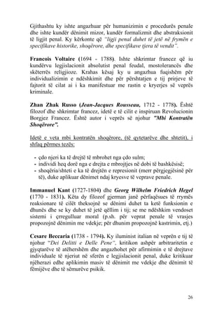 Gjithashtu ky ishte angazhuar për humanizimin e procedurës penale
dhe ishte kundër dënimit mizor, kundër formalizmit dhe abstraksionit
të ligjit penal. Ky kërkonte që “ligji penal duhet të jetë në frymën e
specifikave historike, shoqërore, dhe specifikave tjera të vendit”.

Francois Voltaire (1694 - 1788). Ishte shkrimtar francez që iu
kundërvu legjislacionit absolutist penal feudal, mostolerancës dhe
skëterrës religjioze. Krahas kësaj ky u angazhua fuqishëm për
individualizimin e ndëshkimit dhe për përshtatjen e tij prirjeve të
fajtorit të cilat ai i ka manifestuar me rastin e kryerjes së veprës
kriminale.

Zhan Zhak Russo (Jean-Jacques Rousseau, 1712 - 1778). Është
filozof dhe shkrimtar francez, idetë e të cilit e inspiruan Revolucionin
Borgjez Francez. Është autor i veprës së njohur ”Mbi Kontratën
Shoqërore”.

Idetë e veta mbi kontratën shoqërore, (të qytetarëve dhe shtetit), i
shfaq përmes tezës:

 - çdo njeri ka të drejtë të mbrohet nga çdo sulm;
 - individi heq dorë nga e drejta e mbrojtjes në dobi të bashkësisë;
 - shoqëria/shteti e ka të drejtën e represionit (merr përgjegjësinë për
   të), duke aplikuar dënimet ndaj kryesve të veprave penale.

Immanuel Kant (1727-1804) dhe Georg Wilhelm Friedrich Hegel
(1770 - 1831). Këta dy filozof gjerman janë përfaqësues të rrymës
reaksionare të cilët theksojnë se dënimi duhet ta ketë funksionin e
dhunës dhe se ky duhet të jetë qëllim i tij; se me ndëshkim vendoset
sistemi i çrregulluar moral (p.sh. për veprat penale të vrasjes
propozojnë dënimin me vdekje; për dhunim propozojnë kastrimin, etj.)

Cesare Beccaria (1738 - 1794). Ky iluminist italian në veprën e tij të
njohur “Dei Delitti e Delle Pene“, kritikon ashpër arbitraritetin e
gjyqtarëve të atëhershëm dhe angazhohet për afirmimin e të drejtave
individuale të njeriut në sferën e legjislacionit penal, duke kritikuar
njëherazi edhe aplikimin masiv të dënimit me vdekje dhe dënimit të
fëmijëve dhe të sëmurëve psikik.



                                                                     26
 