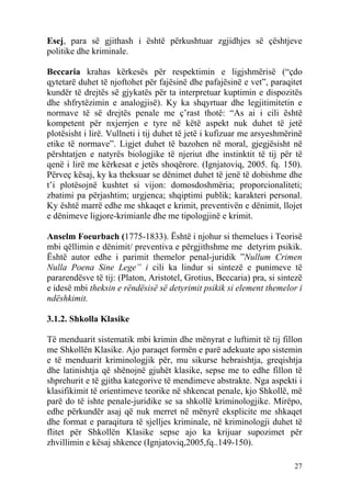 Esej, para së gjithash i është përkushtuar zgjidhjes së çështjeve
politike dhe kriminale.

Beccaria krahas kërkesës për respektimin e ligjshmërisë (“çdo
qytetarë duhet të njoftohet për fajësinë dhe pafajësinë e vet”, paraqitet
kundër të drejtës së gjykatës për ta interpretuar kuptimin e dispozitës
dhe shfrytëzimin e analogjisë). Ky ka shqyrtuar dhe legjitimitetin e
normave të së drejtës penale me ç’rast thotë: “As ai i cili është
kompetent për nxjerrjen e tyre në këtë aspekt nuk duhet të jetë
plotësisht i lirë. Vullneti i tij duhet të jetë i kufizuar me arsyeshmërinë
etike të normave”. Ligjet duhet të bazohen në moral, gjegjësisht në
përshtatjen e natyrës biologjike të njeriut dhe instinktit të tij për të
qenë i lirë me kërkesat e jetës shoqërore. (Ignjatoviq, 2005. fq. 150).
Përveç kësaj, ky ka theksuar se dënimet duhet të jenë të dobishme dhe
t’i plotësojnë kushtet si vijon: domosdoshmëria; proporcionaliteti;
zbatimi pa përjashtim; urgjenca; shqiptimi publik; karakteri personal.
Ky është marrë edhe me shkaqet e krimit, preventivën e dënimit, llojet
e dënimeve ligjore-krimianle dhe me tipologjinë e krimit.

Anselm Foeurbach (1775-1833). Është i njohur si themelues i Teorisë
mbi qëllimin e dënimit/ preventiva e përgjithshme me detyrim psikik.
Është autor edhe i parimit themelor penal-juridik ”Nullum Crimen
Nulla Poena Sine Lege” i cili ka lindur si sintezë e punimeve të
pararendësve të tij: (Platon, Aristotel, Grotius, Beccaria) pra, si sintezë
e idesë mbi theksin e rëndësisë së detyrimit psikik si element themelor i
ndëshkimit.

3.1.2. Shkolla Klasike

Të menduarit sistematik mbi krimin dhe mënyrat e luftimit të tij fillon
me Shkollën Klasike. Ajo paraqet formën e parë adekuate apo sistemin
e të menduarit kriminologjik për, mu sikurse hebraishtja, greqishtja
dhe latinishtja që shënojnë gjuhët klasike, sepse me to edhe fillon të
shprehurit e të gjitha kategorive të mendimeve abstrakte. Nga aspekti i
klasifikimit të orientimeve teorike në shkencat penale, kjo Shkollë, më
parë do të ishte penale-juridike se sa shkollë kriminologjike. Mirëpo,
edhe përkundër asaj që nuk merret në mënyrë eksplicite me shkaqet
dhe format e paraqitura të sjelljes kriminale, në kriminologji duhet të
flitet për Shkollën Klasike sepse ajo ka krijuar supozimet për
zhvillimin e kësaj shkence (Ignjatoviq,2005,fq..149-150).

                                                                        27
 
