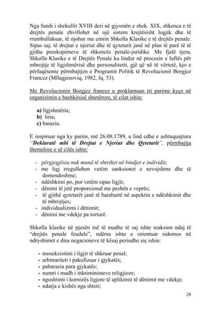 Nga fundi i shekullit XVIII deri në gjysmën e shek. XIX, shkenca e të
drejtës penale zhvillohet në një sistem krejtësisht logjik dhe të
rrumbullakuar, të njohur me emrin Shkolla Klasike e të drejtës penale.
Sipas saj, të drejtat e njeriut dhe të qytetarit janë në plan të parë të të
gjitha preokupimeve të shkencës penale-juridike. Me fjalë tjera,
Shkolla Klasike e të Drejtës Penale ka lindur në procesin e luftës për
mbrojtje të ligjshmërisë dhe personalitetit, gjë që në të vërtetë, kjo e
përfaqësonte përmbajtjen e Programit Politik të Revolucionit Borgjez
Francez (Mllagjenoviq, 1982, fq. 53).

Me Revolucionin Borgjez francez u proklamuan tri parime kyçe në
organizimin e bashkësisë shtetërore, të cilat ishin:

   a) ligjshmëria;
   b) liria;
   c) barazia.

E inspiruar nga ky parim, më 26.08.1789, u lind edhe e ashtuquajtura
“Deklaratë mbi të Drejtat e Njeriut dhe Qytetarit”, përmbajtja
themelore e së cilës ishte:

  - përgjegjësia nuk mund të shtrihet në bindjet e individit;
  - me ligj rregullohen vetëm sanksionet e nevojshme dhe të
     domosdoshme;
  - ndëshkimi po, por vetëm sipas ligjit;
  - dënimi të jetë proporcional me peshën e veprës;
  - të gjithë qytetarët janë të barabartë në aspektin e ndëshkimit dhe
     të mbrojtjes;
  - individualizimi i dënimit;
  - dënimi me vdekje pa torturë.

Shkolla klasike në pjesën më të madhe të saj ishte reaksion ndaj të
“drejtës penale feudale”, ndërsa ishte e orientuar sidomos në
ndryshimet e disa negacioneve të kësaj periudhe siç ishin:

   -   mosekzistimi i ligjit të shkruar penal;
   -   arbitrariteti i pakufizuar i gjykatës;
   -   pabarazia para gjykatës;
   -   numri i madh i inkriminimeve religjioze;
   -   ngushtimi i kornizës ligjore të aplikimit të dënimit me vdekje;
   -   ndarja e kishës nga shteti;
                                                                         28
 