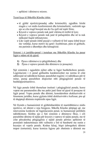 - aplikimi i dënimeve mizore.

Tezat kyçe të Shkollës Klasike ishin:

   • të gjithë njerëzit,(prandaj edhe kriminelët), zgjedhin lirisht
     rrugën e vet midis konformizmit dhe kriminalitetit, varësisht nga
     ajo se cila rrugë besojnë ata do t'iu sjell më tepër fitim;
   • Kryesit e veprave penale nuk janë viktima të rrethit të tyre;
   • Kryesit e veprave penale nuk janë të pafuqishëm dhe në ta nuk
     ndikojnë fuqitë mbinatyrore;
   • Çdo vepër penale është pasojë e vullnetit të lirë sepse është kryer
     me vetëdije, kurse motivi ka qenë i kushtëzuar, para së gjithash,
     me parimin e dhembjes dhe kënaqësisë.

Sistemi i ri juridiko-penal i instaluar me Shkollën Klasike ka pasur
ligjet e ndara në dy pjesë:

   1) Pjesa e dënimeve (e përgjithshme); dhe
   2) Pjesa e veprave penale dhe dënimeve (e posaçme).

Një sistemim i ngjashëm njihet edhe te ligjet bashkëkohore penale.
Legjislacioni i ri penal gjithashtu karakterizohet me norma të cilat
udhëzojnë në ndëshkim human; parashihet regjimi i ri ndëshkues për të
mitur, pastaj parashihen dispozitat mbi përgjegjësinë penale të
bashkëpjesëmarrësve.

Në ligje penale është themeluar instituti i përgjegjësisë penale, kurse
veprat me paramendim dhe me pahir janë futur në pjesë të posaçme të
ligjit penal. Vepra penale dhe dënimi, konsiderohen ekskluzivisht si
fenomene juridike, kurse gjykata është ekskluzivisht e kufizuar, pra që
të shqiptojë dënimin rreptësisht sipas ligjit.

Në frymën e humanizimit të gjithëmbarshëm të marrëdhënieve midis
njerëzve, në shtetet e reja borgjeze, Shkolla Klasike përpiqej që, me
intervenime konkrete në legjislacionin penal, ta humanizojë politikën
ndëshkimore. Kështu ajo e futi sistemin e dënimeve fikse, i cili
parashihte dënime të njëjta për kryesit e veprave të njëjte penale, me të
cilat përcaktohej përgjegjësia e njëjtë penale përmes aplikimit të
postulatit indeterminues mbi vullnetin e lirë të barabartë me rastin e
kryerjes së veprës penale. Krahas kësaj, hiqet (abrogohet) dënimi
trupor (torturimi), kurse korniza ligjore për zbatimin e dënimit me
                                                                      29
 