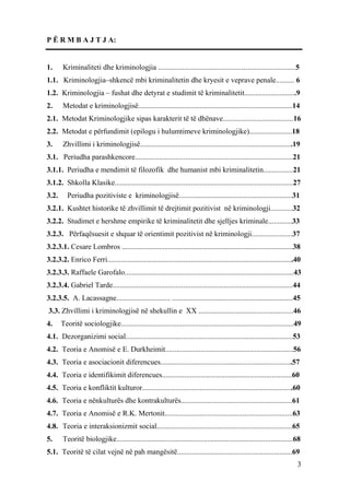P Ë R M B A J T J A:


1.     Kriminaliteti dhe kriminologjia ..........................................................................5
1.1. Kriminologjia–shkencë mbi kriminalitetin dhe kryesit e veprave penale.......... 6
1.2. Kriminologjia – fushat dhe detyrat e studimit të kriminalitetit............................9
2.     Metodat e kriminologjisë...................................................................................14
2.1. Metodat Kriminologjike sipas karakterit të të dhënave......................................16
2.2. Metodat e përfundimit (epilogu i hulumtimeve kriminologjike).......................18
3.     Zhvillimi i kriminologjisë..................................................................................19
3.1. Periudha parashkencore.....................................................................................21
3.1.1. Periudha e mendimit të filozofik dhe humanist mbi kriminalitetin................21
3.1.2. Shkolla Klasike................................................................................................27
3.2.      Periudha pozitiviste e kriminologjisë.............................................................31
3.2.1. Kushtet historike të zhvillimit të drejtimit pozitivist në kriminologji............32
3.2.2. Studimet e hershme empirike të kriminalitetit dhe sjelljes kriminale.............33
3.2.3. Përfaqësuesit e shquar të orientimit pozitivist në kriminologji......................37
3.2.3.1. Cesare Lombros ............................................................................................38
3.2.3.2. Enrico Ferri....................................................................................................40
3.2.3.3. Raffaele Garofalo...........................................................................................43
3.2.3.4. Gabriel Tarde.................................................................................................44
3.2.3.5. A. Lacassagne............................. .................................................................45
3.3. Zhvillimi i kriminologjisë në shekullin e XX ...................................................46
4.     Teoritë sociologjike.............................................................................................49
4.1. Dezorganizimi social..........................................................................................53
4.2. Teoria e Anomisë e E. Durkheimit.....................................................................56
4.3. Teoria e asociacionit diferencues.......................................................................57
4.4. Teoria e identifikimit diferencues......................................................................60
4.5. Teoria e konfliktit kulturor.................................................................................60
4.6. Teoria e nënkulturës dhe kontrakulturës............................................................61
4.7. Teoria e Anomisë e R.K. Mertonit.....................................................................63
4.8. Teoria e interaksionizmit social.........................................................................65
5.     Teoritë biologjike...............................................................................................68
5.1. Teoritë të cilat vejnë në pah mangësitë..............................................................69
                                                                                                                         3
 
