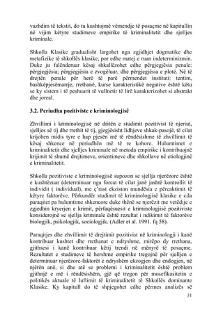 vazhdim të tekstit, do tu kushtojmë vëmendje të posaçme në kapitullin
në vijim këtyre studimeve empirike të kriminalitetit dhe sjelljes
kriminale.

Shkolla Klasike gradualisht largohet nga zgjidhjet dogmatike dhe
metafizike të shkollës klasike, por edhe matej e ruan indeterminizmin.
Duke ju falënderuar kësaj shkallëzohet edhe përgjegjësia penale:
përgjegjësia; përgjegjësia e zvogëluar, dhe përgjegjësia e plotë. Në të
drejtën penale për herë të parë përmendet instituti: tentim,
bashkëpjesëmarrje, rrethanë, kurse karakteristikë negative është këtu
se ky sistem i të peshuarit të vullnetit të lirë karakterizohet si abstrakt
dhe joreal.

3.2. Periudha pozitiviste e kriminologjisë

Zhvillimi i kriminologjisë në dritën e studimit pozitivist të njeriut,
sjelljes së tij dhe rrethit të tij, gjegjësisht lidhjeve shkak-pasojë, të cilat
krijohen midis tyre e hap pjesën më të rëndësishme të zhvillimit të
kësaj shkence në periudhën më të re kohore. Hulumtimet e
kriminalitetit dhe sjelljes kriminale në metoda empirike i kontribuojnë
krijimit të shumë drejtimeve, orientimeve dhe shkollave në etiologjinë
e kriminalitetit.

Shkolla pozitiviste e kriminologjisë supozon se sjellja njerëzore është
e kushtëzuar (determinuar nga forcat të cilat janë jashtë kontrollit të
individit ( individual), me ç’rast ekziston mundësia e përcaktimit të
këtyre faktorëve. Përkundër studimit të kriminologjisë klasike e cila
paraqitet pa hulumtime shkencore duke thënë se njerëzit me vetëdije e
zgjedhin kryerjen e krimit, përfaqësuesit e kriminologjisë pozitiviste
konsiderojnë se sjellja kriminale është rezultat i ndikimit të faktorëve
biologjik, psikologjik, sociologjik. (Adler et al. 1991. fq 58).

Paraqitjes dhe zhvillimit të drejtimit pozitivist në kriminologji i kanë
kontribuar kushtet dhe rrethanat e ndryshme, mirëpo dy rrethana,
gjithsesi i kanë kontribuar këtij trendi në mënyrë të posaçme.
Rezultatet e studimeve të hershme empirike tregojnë për sjelljen e
determinuar njerëzore-faktorët e ndryshëm ekzogjen dhe endogjen, në
njërën anë, si dhe atë se problemi i kriminalitetit është problem
gjithnjë e më i rëndësishëm, gjë që tregon për mosefikasitetin e
politikës aktuale të luftimit të kriminalitetit të Shkollës dominante
Klasike. Ky kapitull do të shpjegohet edhe përmes analizës së
                                                                            31
 