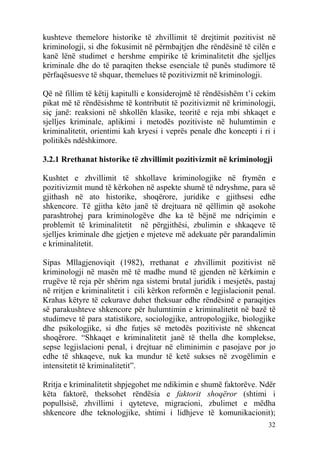 kushteve themelore historike të zhvillimit të drejtimit pozitivist në
kriminologji, si dhe fokusimit në përmbajtjen dhe rëndësinë të cilën e
kanë lënë studimet e hershme empirike të kriminalitetit dhe sjelljes
kriminale dhe do të paraqiten thekse esenciale të punës studimore të
përfaqësuesve të shquar, themelues të pozitivizmit në kriminologji.

Që në fillim të këtij kapitulli e konsiderojmë të rëndësishëm t’i cekim
pikat më të rëndësishme të kontributit të pozitivizmit në kriminologji,
siç janë: reaksioni në shkollën klasike, teoritë e reja mbi shkaqet e
sjelljes kriminale, aplikimi i metodës pozitiviste në hulumtimin e
kriminalitetit, orientimi kah kryesi i veprës penale dhe koncepti i ri i
politikës ndëshkimore.

3.2.1 Rrethanat historike të zhvillimit pozitivizmit në kriminologji

Kushtet e zhvillimit të shkollave kriminologjike në frymën e
pozitivizmit mund të kërkohen në aspekte shumë të ndryshme, para së
gjithash në ato historike, shoqërore, juridike e gjithsesi edhe
shkencore. Të gjitha këto janë të drejtuara në qëllimin që asokohe
parashtrohej para kriminologëve dhe ka të bëjnë me ndriçimin e
problemit të kriminalitetit në përgjithësi, zbulimin e shkaqeve të
sjelljes kriminale dhe gjetjen e mjeteve më adekuate për parandalimin
e kriminalitetit.

Sipas Mllagjenoviqit (1982), rrethanat e zhvillimit pozitivist në
kriminologji në masën më të madhe mund të gjenden në kërkimin e
rrugëve të reja për shërim nga sistemi brutal juridik i mesjetës, pastaj
në rritjen e kriminalitetit i cili kërkon reformën e legjislacionit penal.
Krahas këtyre të cekurave duhet theksuar edhe rëndësinë e paraqitjes
së parakushteve shkencore për hulumtimin e kriminalitetit në bazë të
studimeve të para statistikore, sociologjike, antropologjike, biologjike
dhe psikologjike, si dhe futjes së metodës pozitiviste në shkencat
shoqërore. “Shkaqet e kriminalitetit janë të thella dhe komplekse,
sepse legjislacioni penal, i drejtuar në eliminimin e pasojave por jo
edhe të shkaqeve, nuk ka mundur të ketë sukses në zvogëlimin e
intensitetit të kriminalitetit”.

Rritja e kriminalitetit shpjegohet me ndikimin e shumë faktorëve. Ndër
këta faktorë, theksohet rëndësia e faktorit shoqëror (shtimi i
popullsisë, zhvillimi i qyteteve, migracioni, zbulimet e mëdha
shkencore dhe teknologjike, shtimi i lidhjeve të komunikacionit);
                                                                       32
 