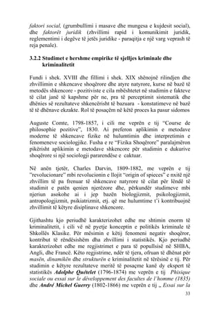 faktori social, (grumbullimi i masave dhe mungesa e kujdesit social),
dhe faktorët juridik (zhvillimi rapid i komunikimit juridik,
reglementimi i degëve të jetës juridike - paraqitja e një varg veprash të
reja penale).

3.2.2 Studimet e hershme empirike të sjelljes kriminale dhe
      kriminalitetit

Fundi i shek. XVIII dhe fillimi i shek. XIX shënojnë rilindjen dhe
zhvillimin e shkencave shoqërore dhe atyre natyrore, kurse në bazë të
metodës shkencore - pozitiviste e cila mbështetet në studimin e fakteve
të cilat janë të kapshme për ne, pra të perceptimit sistematik dhe
dhënies së rezultateve shkencërisht të bazuara - konstatimeve në bazë
të të dhënave ekzakte. Rol të posaçëm në këtë proces ka pasur sidomos

Auguste Comte, 1798-1857, i cili me veprën e tij “Course de
philosophie pozitive”, 1830. Ai preferon aplikimin e metodave
moderne të shkencave fizike në hulumtimin dhe interpretimin e
fenomeneve sociologjike. Fusha e re “Fizika Shoqërore” paralajmëron
pikërisht aplikimin e metodave shkencore për studimin e dukurive
shoqërore si një sociologji pararendëse e caktuar.

Në anën tjetër, Charles Darvin, 1809-1882, me veprën e tij
”revolucionare” mbi revolucionin e llojit “origin of spieces” e nxitë një
zhvillim të pa frenuar të shkencave natyrore të cilat për lëndë të
studimit e patën qenien njerëzore dhe, përkundër studimeve mbi
njeriun asokohe ai i jep bazën biologjizmit, psikologjizmit,
antropologjizmit, psikiatrizmit, etj. që me hulumtime t’i kontribuojnë
zhvillimit të këtyre disiplinave shkencore.

Gjithashtu kjo periudhë karakterizohet edhe me shtimin enorm të
kriminalitetit, i cili vë në pyetje konceptin e politikës kriminale të
Shkollës Klasike. Për mësimin e këtij fenomeni negativ shoqëror,
kontribut të rëndësishëm dha zhvillimi i statistikës. Kjo periudhë
karakterizohet edhe me regjistrimet e para të popullsisë në SHBA,
Angli, dhe Francë. Këto regjistrime, ndër të tjera, ofruan të dhënat për
masën, dinamikën dhe strukturën e kriminalitetit në tërësinë e tij. Për
studimin e këtyre rezultateve meritë të posaçme kanë dy ekspert të
statistikës Adolphe Quételet (1796-1874) me veprën e tij Phisique
sociale ou essai sur le développement des facultes de l’homme (1835)
dhe André Michel Guerry (1802-1866) me veprën e tij „ Essai sur la
                                                                      33
 