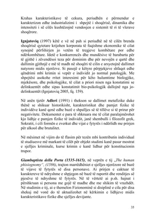 Krahas karakteristikave të cekura, periudhën e përmendur e
karakterizon edhe industrializimi i shpejtë i shoqërisë, dinamika dhe
intensiteti i së cilës kushtëzojnë vendosjen e sistemit të ri të vlerave
shoqërore.

Ignjatoviq (1997) këtë e vë në pah si periudhë në të cilën brenda
shoqërisë qytetare krijohen korporata të fuqishme ekonomike të cilat
synojnë përfshirjen jo vetëm të tregjeve kombëtare por edhe
ndërkombëtare. Idetë e konkurrencës dhe mundësive të barabarta për
të gjithë i zëvendësoi teza për dominim dhe për nevojën e qartë dhe
dallimin gjithnjë e më të madh në shoqëri të cilin e arsyetojnë dallimet
natyrore midis njerëzve. Si pasojë e këtyre përpjekjeve shfaqet edhe
qëndrimi mbi krimin si vepër e individit jo normal patologjik. Me
shpejtësi asokohe rritet interesimi për këto hulumtime biologjike,
mjekësore, dhe psikologjike, të cilat a priori nisen nga konstatimi se
delinkuentët edhe sipas konstatimit bio-psikologjik dallojnë nga jo-
delinkuentët (Ignjatoviq 2005, fq. 159).

Në anën tjetër Adleri (1991) i thekson se dallimet metafizike duke
thënë se shikuar historikisht, karakteristikat dhe pamjet fizike të
individëve kanë qenë edhe bazë e shpalljes së të tillëve si të prirur për
negativitete. Dokumentet e para të shkruara me të cilat paralajmërohet
kjo lidhje e pamjen fizike të individit, janë shembulli i filozofit grek,
Sokratit, i cili formën e zverkut dhe vijat e fytyrës i ndërlidh me prirjen
për alkool dhe brutalitet.

Në mësimet në vijim do të flasim për tezën mbi kontributin individual
të studiuesve më markant të cilët për objekt studimi kanë pasur mostrat
e sjelljes kriminale, kurse krimin e kanë lidhur për konstitucionin
trupor.

Giambaptista della Porta (1535-1615), në veprën e tij „The human
phisiognomy“, (1586), trajton marrëdhëniet e sjelljes njerëzore në bazë
të vijave të fytyrës së disa personave. Ai prirjen e caktuar të
karaktereve të ndryshme e shpjegon në bazë të raportit dhe renditjes së
pjesëve të ndryshme të fytyrës. Në të vërtetë ai p.sh. hajnat i
përshkruan si persona me gojë të madhe dhe me shikim të vrazhdët.
Në studimin e tij, ai e themelon Fizionominë si disiplinë e cila për disa
shekuj më vonë do të aktualizohet në kërkimin e lidhjeve midis
karakteristikave fizike dhe sjelljes devijante.

                                                                        35
 