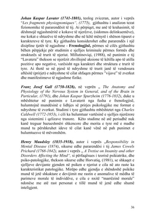 Johan Kaspar Lavater (1741-1801), teolog zviceran, autor i veprës
“Les fragments physiognomiques“, (1775), gjithashtu i analizon tezat
fizionomike të pararendësit të tij. Ai përpiqet, me anë të krahasimit, të
dëshmojë ngjashmëritë e kokave të njerëzve, (sidomos delinkuentëve),
me kokat e shtazëve të ndryshme dhe në këtë mënyrë i shënon tiparet e
karaktereve të tyre. Ky gjithashtu konsiderohet edhe pararendës i një
disipline tjetër të ngjashme - Frenologjisë, përmes së cilës gjithashtu
bëhen përpjekje për studimin e sjelljes kriminale përmes formës dhe
strukturës së trurit të njeriut. Millutinoviqi, (1988), në punimin e tij
“Lavatera” thekson se njerëzit zhvillojnë aksione të këtilla apo të atilla
pozitive apo negative, varësisht nga karakteri dhe struktura e trurit të
tyre. Ai thotë se në pjesë të ndryshme të trurit janë të vendosura
aftësitë (prirjet) e ndryshme të cilat shfaqen përmes ”vijave” të zverkut
dhe manifestimeve të ngjashme fizike.

Franz Josef Gall (1758-1828), në veprën „ The Anatomy and
Physiology of the Nervous System in General, and of the Brain in
Particular, (1791), dhe Johan Kaspar Spurzheim (1776-1832), duke u
mbështetur në punimin e Lavaterit nga fusha e frenologjisë,
hulumtojnë mundësinë e lidhjes së prirjes psikologjike me format e
ndryshme të zverkut. Studimi i tyre gjithashtu mbështetet nga Charles
Caldwell (1772-1853), i cili ka hulumtuar vartësinë e sjelljes njerëzore
nga sistemimi i qelizave trunore. Këto studime në atë periudhë nuk
kanë treguar bazueshmëri shkencore dhe merita e tyre më e madhe
mund tu përshkruhet ideve të cilat kanë vënë në pah punimet e
hulumtuesve të mëvonshëm.

Henry Maudsley (1835-1918), autor i veprës „Responsibility in
Mental Disease (1874), sikurse edhe pararendësi i tij James Cowels
Prichard (1768-1842), autor i veprës „ A Tretise on Insanity and other
Disorders Affecting the Mind“, si përfaqësues i teorisë psikiatrike, dhe
psiko-patologjike, thekson sikurse edhe Horvatiq, (1981), se shkaqet e
sjelljeve devijante gjenden në psiken e njeriut e cila në ato raste ka
karakteristikat patologjike. Mirëpo edhe gjendja e shëndoshë psikike
mund të jetë shkaktare e devijimit me rastin e anomalive të mëdha të
parimeve morale të individëve, e cila e nxitë “marrëzinë morale”
ndonëse me atë rast personat e tillë mund të jenë edhe shumë
inteligjent.



                                                                       36
 
