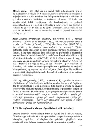 Mllagjenoviq, (1982), thekson se gjendjet e tilla quhen zona të mesme
në evolucionin e çrregullimit shoqëror, kurse i karakterizon mungesa e
ndjenjës morale e cila rezulton me shfaqjen e ndjenjave të caktuara të
çoroditura ose me instinkte të theksuara të ulëta. Pikërisht kjo
karakteristikë është vendimtare për karakterizimin si psikozë
kriminale, shfaqja e të cilit në të shumtën e rasteve varet nga kushtet e
jashtme të jetesës. Pohimi se të gjithë kriminelet karakterizohen me
këtë hasi në kundërshtime të mëdha dhe ndikoi në paqëndrueshmërinë
e kësaj teorie.

Jean Etienne Dominique Esquirol, me veprën e tij „ Mental
maladies“: A treatise of insanity (1845), me Phillipe Pinela, autor i
veprës „A Tretise of Insanity „(1806) dhe Isaac Raya (1807-1881),
me veprën „The Medical Jurisprudence on Insanity“ (1838),
gjithashtu kanë shpjeguar sjelljen kriminale përmes psikologjisë së
fajtorit. Edhe këta studiues janë fokusuar në problemin e marrëzisë
morale. Termin “marrëzi morale” e ka definuar Pineli, në studimin e tij
në të cilin përfundon se midis 20 dhe 60 % të të burgosurve në burgjet
shtetërore vuajnë nga ndonjë formë e çrregullimit shoqëror. Adleri më
1991. thekson më tutje se Ray, ka qenë psikiatri i parë forenzik në
Amerikë, i cili është interesuar për aplikimin e psikiatrisë në drejtësi.
Në veprën e tij ky angazhohet për shtrirjen e përmbajtjes dhe ndikimin
e institutit të përgjegjësisë penale. Esuirol në studimin e tij ka trajtuar
nocionin monomani.

Ndërkaq, Mllagjenoviq, (1982), thekson se kjo gjendje mentale e
rëndësishme për kriminalitetin, dallohet me disa instinkte të fuqishme
dhe të pamposhtura të cilat personin e tillë thjesht e shtynë në kryerje
të veprave të caktuara penale. Çrregullimet janë të pranishme vetëm në
fushën e vullnetit. Si shembuj të këtyre çrregullimeve përmendet prirja
e manisë homicide-drejtë vrasjeve, mania suicide - prirja për
vetëvrasje, piromania - prirja për ndezje, kleptomania - prirja për
vjedhje, dipsomania - prirja për alkoolizëm dhe forma e sotme
narkomania - prirja për mjete narkotike.

3.2.3. Përfaqësuesit e shquar të pozitivizmit në kriminologji

Studimi intensiv i kriminalitetit daton që nga fillimi i shek. të kaluar,
fillimisht nga individët të cilët sipas arsimit të tyre ishin nga radhët e
biologëve, mjekëve, psikologëve dhe psikiatër, gjegjësisht nga
specialistët disa fushave shkencore dhe të veprimtarive praktike.
                                                                        37
 