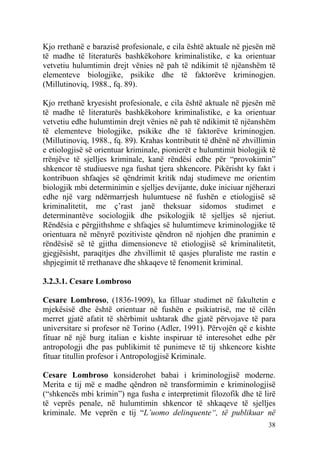 Kjo rrethanë e barazisë profesionale, e cila është aktuale në pjesën më
të madhe të literaturës bashkëkohore kriminalistike, e ka orientuar
vetvetiu hulumtimin drejt vënies në pah të ndikimit të njëanshëm të
elementeve biologjike, psikike dhe të faktorëve kriminogjen.
(Millutinoviq, 1988., fq. 89).

Kjo rrethanë kryesisht profesionale, e cila është aktuale në pjesën më
të madhe të literaturës bashkëkohore kriminalistike, e ka orientuar
vetvetiu edhe hulumtimin drejt vënies në pah të ndikimit të njëanshëm
të elementeve biologjike, psikike dhe të faktorëve kriminogjen.
(Millutinoviq, 1988., fq. 89). Krahas kontributit të dhënë në zhvillimin
e etiologjisë së orientuar kriminale, pionierët e hulumtimit biologjik të
rrënjëve të sjelljes kriminale, kanë rëndësi edhe për “provokimin”
shkencor të studiuesve nga fushat tjera shkencore. Pikërisht ky fakt i
kontribuon shfaqjes së qëndrimit kritik ndaj studimeve me orientim
biologjik mbi determinimin e sjelljes devijante, duke iniciuar njëherazi
edhe një varg ndërmarrjesh hulumtuese në fushën e etiologjisë së
kriminalitetit, me ç’rast janë theksuar sidomos studimet e
determinantëve sociologjik dhe psikologjik të sjelljes së njeriut.
Rëndësia e përgjithshme e shfaqjes së hulumtimeve kriminologjike të
orientuara në mënyrë pozitiviste qëndron në njohjen dhe pranimin e
rëndësisë së të gjitha dimensioneve të etiologjisë së kriminalitetit,
gjegjësisht, paraqitjes dhe zhvillimit të qasjes pluraliste me rastin e
shpjegimit të rrethanave dhe shkaqeve të fenomenit kriminal.

3.2.3.1. Cesare Lombroso

Cesare Lombroso, (1836-1909), ka filluar studimet në fakultetin e
mjekësisë dhe është orientuar në fushën e psikiatrisë, me të cilën
merret gjatë afatit të shërbimit ushtarak dhe gjatë përvojave të para
universitare si profesor në Torino (Adler, 1991). Përvojën që e kishte
fituar në një burg italian e kishte inspiruar të interesohet edhe për
antropologji dhe pas publikimit të punimeve të tij shkencore kishte
fituar titullin profesor i Antropologjisë Kriminale.

Cesare Lombroso konsiderohet babai i kriminologjisë moderne.
Merita e tij më e madhe qëndron në transformimin e kriminologjisë
(“shkencës mbi krimin”) nga fusha e interpretimit filozofik dhe të lirë
të veprës penale, në hulumtimin shkencor të shkaqeve të sjelljes
kriminale. Me veprën e tij “L’uomo delinquente“, të publikuar në
                                                                      38
 