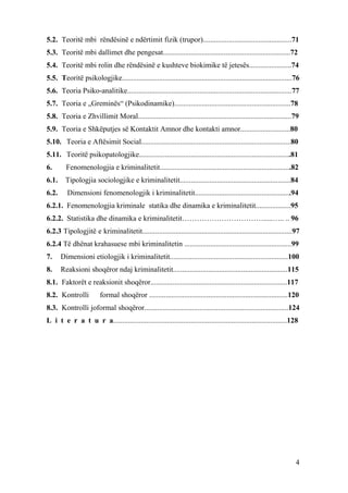 5.2. Teoritë mbi rëndësinë e ndërtimit fizik (trupor)................................................71
5.3. Teoritë mbi dallimet dhe pengesat.....................................................................72
5.4. Teoritë mbi rolin dhe rëndësinë e kushteve biokimike të jetesës.......................74
5.5. Teoritë psikologjike............................................................................................76
5.6. Teoria Psiko-analitike.........................................................................................77
5.7. Teoria e „Greminës“ (Psikodinamike)...............................................................78
5.8. Teoria e Zhvillimit Moral...................................................................................79
5.9. Teoria e Shkëputjes së Kontaktit Amnor dhe kontakti amnor...........................80
5.10. Teoria e Aftësimit Social.................................................................................80
5.11. Teoritë psikopatologjike..................................................................................81
6.       Fenomenologjia e kriminalitetit.......................................................................82
6.1.     Tipologjia sociologjike e kriminalitetit............................................................84
6.2.     Dimensioni fenomenologjik i kriminalitetit....................................................94
6.2.1. Fenomenologjia kriminale statika dhe dinamika e kriminalitetit...................95
6.2.2. Statistika dhe dinamika e kriminalitetit…………………………….....….. .. 96
6.2.3 Tipologjitë e kriminalitetit.................................................................................97
6.2.4 Të dhënat krahasuese mbi kriminalitetin ..........................................................99
7.     Dimensioni etiologjik i kriminalitetit................................................................100
8.     Reaksioni shoqëror ndaj kriminalitetit..............................................................115
8.1. Faktorët e reaksionit shoqëror..........................................................................117
8.2. Kontrolli           formal shoqëror ...........................................................................120
8.3. Kontrolli joformal shoqëror..............................................................................124
L i t e r a t u r a..............................................................................................128




                                                                                                                     4
 