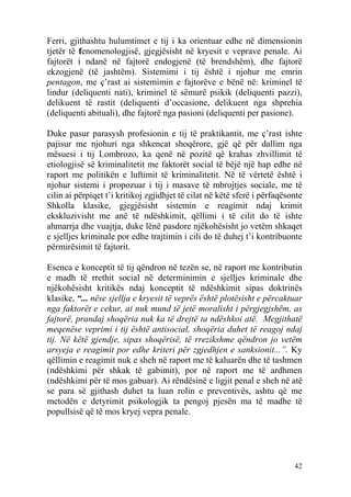 Ferri, gjithashtu hulumtimet e tij i ka orientuar edhe në dimensionin
tjetër të fenomenologjisë, gjegjësisht në kryesit e veprave penale. Ai
fajtorët i ndanë në fajtorë endogjenë (të brendshëm), dhe fajtorë
ekzogjenë (të jashtëm). Sistemimi i tij është i njohur me emrin
pentagon, me ç’rast ai sistemimin e fajtorëve e bënë në: kriminel të
lindur (deliquenti nati), kriminel të sëmurë psikik (deliquenti pazzi),
delikuent të rastit (deliquenti d’occasione, delikuent nga shprehia
(deliquenti abituali), dhe fajtorë nga pasioni (deliquenti per pasione).

Duke pasur parasysh profesionin e tij të praktikantit, me ç’rast ishte
pajisur me njohuri nga shkencat shoqërore, gjë që për dallim nga
mësuesi i tij Lombrozo, ka qenë në pozitë që krahas zhvillimit të
etiologjisë së kriminalitetit me faktorët social të bëjë një hap edhe në
raport me politikën e luftimit të kriminalitetit. Në të vërtetë është i
njohur sistemi i propozuar i tij i masave të mbrojtjes sociale, me të
cilin ai përpiqet t’i kritikoj zgjidhjet të cilat në këtë sferë i përfaqësonte
Shkolla klasike, gjegjësisht sistemin e reagimit ndaj krimit
ekskluzivisht me anë të ndëshkimit, qëllimi i të cilit do të ishte
ahmarrja dhe vuajtja, duke lënë pasdore njëkohësisht jo vetëm shkaqet
e sjelljes kriminale por edhe trajtimin i cili do të duhej t’i kontribuonte
përmirësimit të fajtorit.

Esenca e konceptit të tij qëndron në tezën se, në raport me kontributin
e madh të rrethit social në determinimin e sjelljes kriminale dhe
njëkohësisht kritikës ndaj konceptit të ndëshkimit sipas doktrinës
klasike, “... nëse sjellja e kryesit të veprës është plotësisht e përcaktuar
nga faktorët e cekur, ai nuk mund të jetë moralisht i përgjegjshëm, as
fajtorë, prandaj shoqëria nuk ka të drejtë ta ndëshkoi atë. Megjithatë
meqenëse veprimi i tij është antisocial, shoqëria duhet të reagoj ndaj
tij. Në këtë gjendje, sipas shoqërisë, të rrezikshme qëndron jo vetëm
arsyeja e reagimit por edhe kriteri për zgjedhjen e sanksionit...”. Ky
qëllimin e reagimit nuk e sheh në raport me të kaluarën dhe të tashmen
(ndëshkimi për shkak të gabimit), por në raport me të ardhmen
(ndëshkimi për të mos gabuar). Ai rëndësinë e ligjit penal e sheh në atë
se para së gjithash duhet ta luan rolin e preventivës, ashtu që me
metodën e detyrimit psikologjik ta pengoj pjesën ma të madhe të
popullsisë që të mos kryej vepra penale.




                                                                           42
 