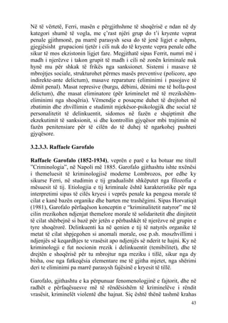 Në të vërtetë, Ferri, masën e përgjithshme të shoqërisë e ndan në dy
kategori shumë të vogla, me ç’rast njëri grup do t’i kryente veprat
penale gjithmonë, pa marrë parasysh sesa do të jenë ligjet e ashpra,
gjegjësisht grupacioni tjetër i cili nuk do të kryente vepra penale edhe
sikur të mos ekzistonin ligjet fare. Megjithatë sipas Ferrit, numri më i
madh i njerëzve i takon grupit të madh i cili në zonën kriminale nuk
hynë mu për shkak të frikës nga sanksionet. Sistemi i masave të
mbrojtjes sociale, strukturohet përmes masës preventive (policore, apo
indirekte-ante delictum), masave reparature (eliminimi i pasojave të
dëmit penal). Masat represive (burgu, dëbimi, dënimi me të holla-post
delictum), dhe masat eliminatore (për kriminelet më të rrezikshëm-
eliminimi nga shoqëria). Vëmendje e posaçme duhet të drejtohet në
zbatimin dhe zhvillimin e studimit mjekësor-psikologjik dhe social të
personalitetit të delinkuentit, sidomos në fazën e shqiptimit dhe
ekzekutimit të sanksionit, si dhe kontrollin gjyqësor mbi trajtimin në
fazën penitensiare për të cilën do të duhej të ngarkohej pushteti
gjyqësore.

3.2.3.3. Raffaele Garofalo

Raffaele Garofalo (1852-1934), veprën e parë e ka botuar me titull
”Criminologia”, në Napoli më 1885. Garofalo gjithashtu ishte nxënësi
i themeluesit të kriminologjisë moderne Lombrozos, por edhe ky
sikurse Ferri, në studimin e tij gradualisht shkëputet nga filozofia e
mësuesit të tij. Etiologjia e tij kriminale është karakteristike për nga
interpretimi sipas të cilës kryesi i veprës penale ka pengesa morale të
cilat e kanë bazën organike dhe barten me trashëgimi. Sipas Horvatiqit
(1981), Garofalo përfaqëson konceptin e “kriminalitetit natyror” me të
cilin rrezikohen ndjenjat themelore morale të solidaritetit dhe dinjitetit
të cilat shërbejnë si bazë për jetën e përbashkët të njerëzve në grupin e
tyre shoqërorë. Delinkuenti ka në qenien e tij të natyrës organike të
metat të cilat shpjegohen si anomali morale, ose p.sh. moszhvillimi i
ndjenjës së keqardhjes te vrasësit apo ndjenjës së nderit te hajni. Ky në
kriminologji e fut nocionin rrezik i delinkuentit (temibilitet), dhe të
drejtën e shoqërisë për tu mbrojtur nga rreziku i tillë, sikur nga dy
bisha, ose nga fatkeqësia elementare me të gjitha mjetet, nga shërimi
deri te eliminimi pa marrë parasysh fajësinë e kryesit të tillë.

Garofalo, gjithashtu e ka përpunuar fenomenologjinë e fajtorit, dhe në
radhët e përfaqësuesve më të rëndësishëm të kriminelëve i rëndit
vrasësit, kriminelët violentë dhe hajnat. Siç është thënë tashmë krahas
                                                                       43
 