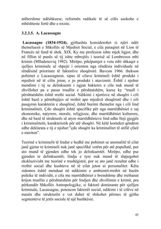 atëhershme ndëshkuese, reformën radikale të së cilës asokohe e
mbështeste fortë dhe e nxiste.

3.2.3.5. A. Lacassagne

 Lacassagne (1834-1924), gjithashtu konsiderohet si njëri ndër
themeluesit e Shkollës së Mjedisit Social, e cila paraqitet në Lion të
Francës në fund të shek. XIX. Ky me profesion ishte mjek ligjor, dhe
në fillim të punës së tij ishte mbrojtës i teorisë së Lombrozos mbi
krimin (Mlladenoviq 1982). Mirëpo, pikëpamjet e veta mbi shkaqet e
sjelljes kriminale së shpejti i orienton nga rëndësia individuale në
rëndësinë prioritare të faktorëve shoqërorë. Bavcon 1966. thekson
pohimet e Lacassagneut, sipas të cilave krimineli është produkt i
mjedisit në të cilin jeton, e jo produkt i atavizmit. Është i njohur
mendimi i tij se delinkuenti i ngjan bakteres e cila nuk mund të
zhvillohet pa e pasur truallin e përshtatshëm, kurse ky “truall i
përshtatshëm është rrethi social. Ndikimi i njerëzve në shoqëri i cili
është bazë e përmbajtjes së rrethit apo mjedisit shoqërorë dhe i cili
pasqyron karakterin e shoqërisë, është burimi themelor nga i cili lind
kriminaliteti. Çdo shoqëri është specifike për nga marrëdhëniet e saj
ekonomike, natyrore, morale, religjioze, dhe marrëdhëniet kulturore,
dhe në bazë të strukturës së atyre marrëdhënieve lind edhe lloji gjegjës
i kriminalitetit, karakteristik për atë shoqëri. Në këtë kontekst qëndron
edhe deklarata e tij e njohur:”çdo shoqëri ka kriminalitet të atillë çfarë
e meriton”.

Teorinë e kriminelit të lindur e hedhë me pohimet se anomalitë të cilat
janë gjetur te krimineli nuk janë specifikë vetëm për atë popullatë, por
ato mund të gjenden edhe tek jo delinkuentët. Mirëpo, edhe pse
gjenden te delinkuentët, lindja e tyre nuk mund të shpjegohet
ekskluzivisht me teorinë e trashëgimit, por se ato janë rezultat edhe i
rrethit social dhe kushteve në të cilat jeton ai personalitet. Këtu
sidomos është menduar në ndikimin e ambientit-rrethit në bazën
psikike të individit, e cila me marrëdhëniet e brendshme dhe rrethanat
krijon truallin e përshtatshëm për lindjen dhe zhvillimin e krimit, pra
përkundër Shkollës Antropologjike, si faktorë dominante për sjelljen
kriminale, Lacassagne, potencon faktorët social, ndikimi i të cilëve në
masën dhe strukturën e vet duhet të shikohet përmes të gjitha
segmenteve të jetës sociale të një bashkësie.


                                                                       45
 