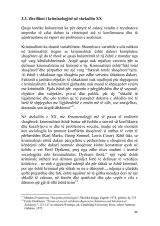 3.3. Zhvillimi i kriminologjisë në shekullin XX

Qasja teorike hulumtimit ka për detyrë të caktoj vendin e rezultateve
empirike të cilat duhen ta vërtetojnë atë si konfirmuese dhe të
qëndrueshme në raport me problemin e analizuar.

Kriminaliteti ka shumë variabilitete. Shumësia e variabile e cila ndikon
në kriminalitet tregon se kriminaliteti është dukuri komplekse
shoqërore që do të thotë se qasja hulumtimit të tij është e mundur nga
një varg këndvështrimesh. Asnjë qasje nuk mjafton vetvetiu për ta
definuar kriminalitetin në tërësinë e tij. Kriminaliteti është”fakt total
shoqërorë”dhe përputhet me një varg “faktesh totale shoqërore”tjera.
Ai është i shkaktuar nga shoqëria por edhe vetvetiu shkakton dukuri.
Faktorët e jashtëm objektiv të shkaktimit nuk mjaftojnë për shpjegimin
e kriminalitetit. Kriminaliteti gjithashtu nuk mund të shpjegohet vetëm
me kriminelët. Fjala është për raportin e përgjithshëm dhe të veçantë,
objektiv dhe subjektiv, privat dhe publik, për dy “shkallë të
ligjshmërisë dhe çdo tentim që të paraqitet dukuria e shkallës më të
lartë të shpjegohet me ligjshmëritë e rendit më të ulët, ose anasjelltas,
domosdo çon drejtë dështimit”13.

Në shekullin e XX, me fenomenologji më të pasur të realitetit
shoqërorë, kriminaliteti është bartur në fushën e teorisë së konflikteve
dhe kacafytjeve si dhe të problemeve sociale, madje në atë moment
kur sociologjia ka pranuar konfliktin shoqërorë si atribut të vetin të
përhershëm (Karl Marks, Georg Simmel, Lewis Coser). Këtë fakt, se
kriminaliteti është dukuri përcjellëse e përhershme e shoqërisë dhe së
këndejmi edhe dukuri normale shoqërore kishte konstatuar qysh në
kohën e vet Emil Dyrkemi, prej nga edhe niset studimi i teorisë
sociologjike mbi kriminalitetin. Dyrkemi thotë:” një vepër është
kriminale atëherë kur dëmton gjendjet fortë të definuar të vetëdijes
kolektive... ne nuk e gjykojmë ndonjë akt për shkak se është kriminal,
por ajo është kriminal për shkak se ne e dënojmë..., ndjenja e çfarëdo
qoftë prejardhje dhe fati, është ngulitur në të gjitha mendjet deri në një
shkallë të caktuar, në forcën dhe qartësinë dhe çdo vepër e cila e
dëmton një gjë të tillë është krim14.


13
     Mladen Zvonareviq: "Socijalna psihologija", Školska knjiga, Zagreb, 1978. godine, fq. 751
14
     Emile Durkheim: "Forms of social solidarity-Repressive Solutions and Mechanical
     Solidarity", 123-127 in selected Writings, ed. Cambridge University Press, editor Anthony
     Giddens, 1972
                                                                                            46
 