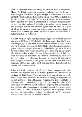 Teoria e Dyrkemit, fuqishëm ndikoj në Shkollën Sociale Amerikane.
Mabel A. Elliot, pohon se moment vendimtar për zhvillimin e
kriminologjisë amerikane ka qenë mbajtja e Konferencës Nacionale
për të Drejtën Penale dhe Kriminologjinë, në vitin 1909, në Fakultetin
Juridik të Universitetit North Western në Chikago. Këtu ishin takuar
për t’i zgjidhur problemet e grumbulluar të së drejtës dhe procedurës
penale. Nga ajo konferencë lindi dhe u themelua Instituti Amerikan
për të Drejtën Penale dhe Kriminologjinë. Deri në vitin 1917. janë
përkthyer dy vepra kryesore nga kriminologjia evropiane, kurse në
vitet e 20-ta kriminologjia amerikane bëhet e njohur përmes Edwin H.
Sutherland, Kliford R. Shawa,

Henri D. Mc Kay. Njëra ndër figurat sociologjike më të rëndësishme të
asaj kohe është Robert E Park, i cili ishte lider ideor i Shkollës Urbane
të Chikagos, nga e cila dolën autorët e lartpërmendur. Krahas teorisë
së qytetit, çështjet kryesore për këtë shkollë ishin: kriminaliteti urban,
grupet imigrante dhe problemet racore. Kjo shkollë, për një kohë ishte
harruar, mirëpo tashti përsëri analizohet sepse problemet që ajo atëherë
i ka trajtuar duket se vështirë mund të kontrollohen dhe të luftohen.
Leon Radzinowicz, konsideron se filozofia kriminologjike amerikane
deri në Luftën e II Botërore ka qenë në gjendje të imitimit të
kriminologjisë evropiane, kurse gjatë viteve të 20-ta erdhi periudha e
lulëzimit, ndërkaq pas Luftës së II Botërore, faza e konsolidimit dhe
ekspansionit të vazhdueshëm.

Kriminaliteti në kuptimin më të gjerë është kategori universale
historike dhe botërore dhe është burim i përhershëm i interesimit të
njerëzve për këtë dukuri. Thënë në mënyrë të vrazhdë interesimi për
kriminalitetin është interesim për mënyrën e mbrojtjes shoqërore dhe
mediale-publiciste dhe shkencore. Kriminaliteti është indikator i
ndjeshëm dhe i rëndësishëm i gjendjes së shoqërisë, dhe këndi
sociologjik i vështrimit shpreh aspektin shoqërorë dhe kushtëzimin e
kriminalitetit, dhe dimensionin e tij socio-kulturorë dhe institucional,
kurse fakti se shtresa e caktuar e njerëzve në pikëpamje sociale
shprehet në kriminalitet, obligon sociologjinë që t’i analizojë
elementet e societetit në vet esencën kriminale.




                                                                       47
 