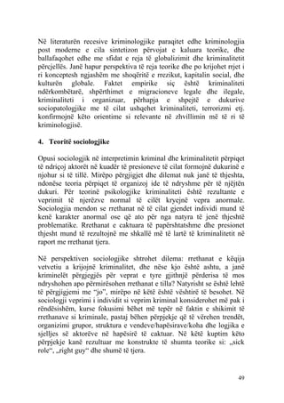 Në literaturën recesive kriminologjike paraqitet edhe kriminologjia
post moderne e cila sintetizon përvojat e kaluara teorike, dhe
ballafaqohet edhe me sfidat e reja të globalizimit dhe kriminalitetit
përcjellës. Janë hapur perspektiva të reja teorike dhe po krijohet rrjet i
ri konceptesh ngjashëm me shoqëritë e rrezikut, kapitalin social, dhe
kulturën globale. Faktet empirike siç është kriminaliteti
ndërkombëtarë, shpërthimet e migracioneve legale dhe ilegale,
kriminaliteti i organizuar, përhapja e shpejtë e dukurive
sociopatologjike me të cilat ushqehet kriminaliteti, terrorizmi etj.
konfirmojnë këto orientime si relevante në zhvillimin më të ri të
kriminologjisë.

4. Teoritë sociologjike

Opusi sociologjik në interpretimin kriminal dhe kriminalitetit përpiqet
të ndriçoj aktorët në kuadër të presioneve të cilat formojnë dukurinë e
njohur si të tillë. Mirëpo përgjigjet dhe dilemat nuk janë të thjeshta,
ndonëse teoria përpiqet të organizoj ide të ndryshme për të njëjtën
dukuri. Për teorinë psikologjike kriminaliteti është rezultante e
veprimit të njerëzve normal të cilët kryejnë vepra anormale.
Sociologjia mendon se rrethanat në të cilat gjendet individi mund të
kenë karakter anormal ose që ato për nga natyra të jenë thjeshtë
problematike. Rrethanat e caktuara të papërshtatshme dhe presionet
thjesht mund të rezultojnë me shkallë më të lartë të kriminalitetit në
raport me rrethanat tjera.

Në perspektiven sociologjike shtrohet dilema: rrethanat e këqija
vetvetiu a krijojnë kriminalitet, dhe nëse kjo është ashtu, a janë
kriminelët përgjegjës për veprat e tyre gjithnjë përderisa të mos
ndryshohen apo përmirësohen rrethanat e tilla? Natyrisht se është lehtë
të përgjigjemi me “jo”, mirëpo në këtë është vështirë të besohet. Në
sociologji veprimi i individit si veprim kriminal konsiderohet më pak i
rëndësishëm, kurse fokusimi bëhet më tepër në faktin e shikimit të
rrethanave si kriminale, pastaj bëhen përpjekje që të vërehen trendët,
organizimi grupor, struktura e vendeve/hapësirave/koha dhe logjika e
sjelljes së aktorëve në hapësirë të caktuar. Në këtë kuptim këto
përpjekje kanë rezultuar me konstrukte të shumta teorike si: „sick
role“, „right guy“ dhe shumë të tjera.


                                                                       49
 