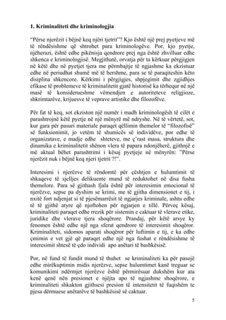 1. Kriminaliteti dhe kriminologjia

“Përse njerëzit i bëjnë keq njëri tjetrit”? Kjo është një prej pyetjeve më
të rëndësishme që shtrohet para kriminologëve. Por, kjo pyetje,
njëherazi, është edhe pikënisja qendrore prej nga është zhvilluar edhe
shkenca e kriminologjisë. Megjithatë, orvatja për ta kërkuar përgjigjen
në këtë dhe në pyetjet tjera me përmbajtje të ngjashme ka ekzistuar
edhe në periudhat shumë më të hershme, para se të paraqiteshin këto
disiplina shkencore. Kërkimi i përgjigjes, shpjegimit dhe zgjidhjes
efikase të problemeve të kriminalitetit gjatë historisë ka tërhequr në një
masë të konsiderueshme vëmendjen e autoriteteve religjioze,
shkrimtarëve, krijuesve të veprave artistike dhe filozofëve.

Për fat të keq, sot ekziston një numër i madh kriminologësh të cilët e
parashtrojnë këtë pyetje në një mënyrë më ndryshe. Në të vërtetë, sot,
kur gara për pasuri materiale paraqet qëllimin themelor të “filozofisë”
së funksionimit, jo vetëm të shumicës së individëve, por edhe të
organizatave, e madje edhe shteteve, me ç’rast masa, struktura dhe
dinamika e kriminalitetit shënon vlera të papara ndonjëherë, gjithnjë e
më aktual bëhet parashtrimi i kësaj pyetjeje në mënyrën: ”Përse
njerëzit nuk i bëjnë keq njeri tjetrit ?!”.

Interesimi i njerëzve të rëndomtë për çështjen e hulumtimit të
shkaqeve të sjelljes delikuente mund të reduktohet në disa fusha
themelore. Para së gjithash fjala është për interesimin emocional të
njerëzve, sepse pa dyshim se krimi, me të gjitha dimensionet e tij, i
nxitë fort ndjenjat si të pjesëmarrësit të ngjarjes kriminale, ashtu edhe
të të gjithë atyre që njoftohen për ngjarjen e tillë. Përveç kësaj,
kriminaliteti paraqet edhe rrezik për sistemin e caktuar të vlerave etike,
juridike dhe vlerave tjera shoqërore. Prandaj, për këtë arsye ky
fenomen është edhe një nga sferat qendrore të interesimit shoqëror.
Kriminaliteti, sidomos aparati shoqëror për luftimin e tij, e ka edhe
çmimin e vet gjë që paraqet edhe një nga fushat e rëndësishme të
interesimit shtesë të çdo individi apo anëtari të bashkësisë.

Por, në fund të fundit mund të thuhet se kriminaliteti ka për pasojë
edhe mirëkuptimin midis njerëzve, sepse hulumtimet kanë treguar se
komunikimi ndërmjet njerëzve është përmirësuar dukshëm kur ata
kenë qenë nën presionet e njëjta apo të ngjashme shoqërore, e
kriminaliteti shkakton gjithsesi presion të intensitetit të fuqishëm te
pjesa dërmuese anëtarëve të bashkësisë së caktuar.
                                                                        5
 