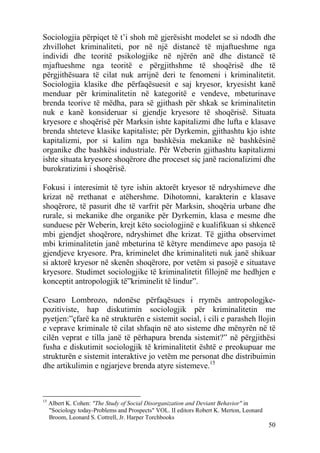 Sociologjia përpiqet të t’i shoh më gjerësisht modelet se si ndodh dhe
zhvillohet kriminaliteti, por në një distancë të mjaftueshme nga
individi dhe teoritë psikologjike në njërën anë dhe distancë të
mjaftueshme nga teoritë e përgjithshme të shoqërisë dhe të
përgjithësuara të cilat nuk arrijnë deri te fenomeni i kriminalitetit.
Sociologjia klasike dhe përfaqësuesit e saj kryesor, kryesisht kanë
menduar për kriminalitetin në kategoritë e vendeve, mbeturinave
brenda teorive të mëdha, para së gjithash për shkak se kriminalitetin
nuk e kanë konsideruar si gjendje kryesore të shoqërisë. Situata
kryesore e shoqërisë për Marksin ishte kapitalizmi dhe lufta e klasave
brenda shteteve klasike kapitaliste; për Dyrkemin, gjithashtu kjo ishte
kapitalizmi, por si kalim nga bashkësia mekanike në bashkësinë
organike dhe bashkësi industriale. Për Weberin gjithashtu kapitalizmi
ishte situata kryesore shoqërore dhe proceset siç janë racionalizimi dhe
burokratizimi i shoqërisë.

Fokusi i interesimit të tyre ishin aktorët kryesor të ndryshimeve dhe
krizat në rrethanat e atëhershme. Dihotomni, karakterin e klasave
shoqërore, të pasurit dhe të varfrit për Marksin, shoqëria urbane dhe
rurale, si mekanike dhe organike për Dyrkemin, klasa e mesme dhe
sunduese për Weberin, krejt këto sociologjinë e kualifikuan si shkencë
mbi gjendjet shoqërore, ndryshimet dhe krizat. Të gjitha observimet
mbi kriminalitetin janë mbeturina të këtyre mendimeve apo pasoja të
gjendjeve kryesore. Pra, kriminelet dhe kriminaliteti nuk janë shikuar
si aktorë kryesor në skenën shoqërore, por vetëm si pasojë e situatave
kryesore. Studimet sociologjike të kriminalitetit fillojnë me hedhjen e
konceptit antropologjik të”kriminelit të lindur”.

Cesaro Lombrozo, ndonëse përfaqësues i rrymës antropologjke-
pozitiviste, hap diskutimin sociologjik për kriminalitetin me
pyetjen:”çfarë ka në strukturën e sistemit social, i cili e parasheh llojin
e veprave kriminale të cilat shfaqin në ato sisteme dhe mënyrën në të
cilën veprat e tilla janë të përhapura brenda sistemit?” në përgjithësi
fusha e diskutimit sociologjik të kriminalitetit është e preokupuar me
strukturën e sistemit interaktive jo vetëm me personat dhe distribuimin
dhe artikulimin e ngjarjeve brenda atyre sistemeve.15



15
     Albert K. Cohen: "The Study of Social Disorganization and Deviant Behavior" in
     "Sociology today-Problems and Prospects" VOL. II editors Robert K. Merton, Leonard
     Broom, Leonard S. Cottrell, Jr. Harper Torchbooks
                                                                                          50
 