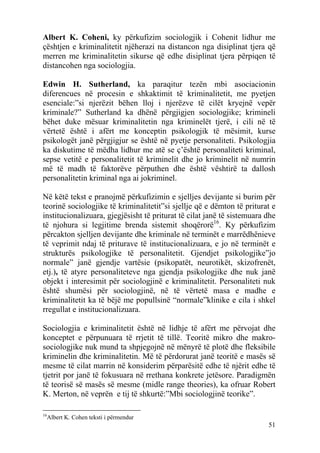 Albert K. Coheni, ky përkufizim sociologjik i Cohenit lidhur me
çështjen e kriminalitetit njëherazi na distancon nga disiplinat tjera që
merren me kriminalitetin sikurse që edhe disiplinat tjera përpiqen të
distancohen nga sociologjia.

Edwin H. Sutherland, ka paraqitur tezën mbi asociacionin
diferencues në procesin e shkaktimit të kriminalitetit, me pyetjen
esenciale:”si njerëzit bëhen lloj i njerëzve të cilët kryejnë vepër
kriminale?” Sutherland ka dhënë përgjigjen sociologjike; krimineli
bëhet duke mësuar kriminalitetin nga kriminelët tjerë, i cili në të
vërtetë është i afërt me konceptin psikologjik të mësimit, kurse
psikologët janë përgjigjur se është në pyetje personaliteti. Psikologjia
ka diskutime të mëdha lidhur me atë se ç’është personaliteti kriminal,
sepse vetitë e personalitetit të kriminelit dhe jo kriminelit në numrin
më të madh të faktorëve përputhen dhe është vështirë ta dallosh
personalitetin kriminal nga ai jokriminel.

Në këtë tekst e pranojmë përkufizimin e sjelljes devijante si burim për
teorinë sociologjike të kriminalitetit”si sjellje që e dëmton të priturat e
institucionalizuara, gjegjësisht të priturat të cilat janë të sistemuara dhe
të njohura si legjitime brenda sistemit shoqërorë16. Ky përkufizim
përcakton sjelljen devijante dhe kriminale në terminët e marrëdhënieve
të veprimit ndaj të priturave të institucionalizuara, e jo në terminët e
strukturës psikologjike të personalitetit. Gjendjet psikologjike”jo
normale” janë gjendje vartësie (psikopatët, neurotikët, skizofrenët,
etj.), të atyre personaliteteve nga gjendja psikologjike dhe nuk janë
objekt i interesimit për sociologjinë e kriminalitetit. Personaliteti nuk
është shumësi për sociologjinë, në të vërtetë masa e madhe e
kriminalitetit ka të bëjë me popullsinë “normale”klinike e cila i shkel
rregullat e institucionalizuara.

Sociologjia e kriminalitetit është në lidhje të afërt me përvojat dhe
konceptet e përpunuara të rrjetit të tillë. Teoritë mikro dhe makro-
sociologjike nuk mund ta shpjegojnë në mënyrë të plotë dhe fleksibile
kriminelin dhe kriminalitetin. Më të përdorurat janë teoritë e masës së
mesme të cilat marrin në konsiderim përparësitë edhe të njërit edhe të
tjetrit por janë të fokusuara në rrethana konkrete jetësore. Paradigmën
të teorisë së masës së mesme (midle range theories), ka ofruar Robert
K. Merton, në veprën e tij të shkurtë:”Mbi sociologjinë teorike”.

16
  Albert K. Cohen teksti i përmendur
                                                                         51
 