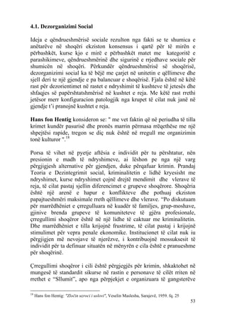 4.1. Dezorganizimi Social

Ideja e qëndrueshmërisë sociale rezulton nga fakti se te shumica e
anëtarëve në shoqëri ekziston konsensus i qartë për të mirën e
përbashkët, kurse kjo e mirë e përbashkët matet me kategoritë e
parashikimeve, qëndrueshmërinë dhe sigurinë e rrjedhave sociale për
shumicën në shoqëri. Përkundër qëndrueshmërisë së shoqërisë,
dezorganizimi social ka të bëjë me çarjet në unitetin e qëllimeve dhe
sjell deri te një gjendje e pa balancuar e shoqërisë. Fjala është në këtë
rast për dezorientimet në rastet e ndryshimit të kushteve të jetesës dhe
shfaqjes së papërshtatshmërisë në kushtet e reja. Me këtë rast rrethi
jetësor merr konfiguracion patologjik nga krupet të cilat nuk janë në
gjendje t’i pranojnë kushtet e reja.

Hans fon Hentig konsideron se: " me vet faktin që në periudha të tilla
krimet kundër pasurisë dhe pronës marrin përmasa rrëqethëse me një
shpejtësi rapide, tregon se diç nuk është në rregull me organizimin
tonë kulturor ".18

Porsa të vihet në pyetje aftësia e individit për tu përshtatur, nën
presionin e madh të ndryshimeve, ai lëshon pe nga një varg
përgjigjesh alternative për gjendjen, duke përqafuar krimin. Prandaj
Teoria e Dezintegrimit social, kriminalitetin e lidhë kryesisht me
ndryshimet, kurse ndryshimet çojnë drejtë mendimit dhe vlerave të
reja, të cilat pastaj sjellin diferencimet e grupeve shoqërore. Shoqëria
është një arenë e hapur e konflikteve dhe pothuaj ekziston
papajtueshmëri maksimale rreth qëllimeve dhe vlerave. “Po diskutuam
për marrëdhëniet e çrregulluara në kuadër të familjes, grup-moshave,
gjinive brenda grupeve të komuniteteve të gjëra profesionale,
çrregullimi shoqëror është në një lidhe të caktuar me kriminalitetin.
Dhe marrëdhëniet e tilla krijojnë frustrime, të cilat pastaj i krijojnë
stimulimet për vepra penale ekonomike. Institucionet të cilat nuk iu
përgjigjen më nevojave të njerëzve, i kontribuojnë mossuksesit të
individit për ta definuar situatën në mënyrën e cila është e pranueshme
për shoqërinë.

Çrregullimi shoqëror i cili është përgjegjës për krimin, shkaktohet në
mungesë të standardit sikurse në rastin e personave të cilët rriten në
rrethet e “Sllumit”, apo nga përpjekjet e organizuara të gangsterëve

18
     Hans fon Hentig: "Zločin uzroci i uslovi", Veselin Maslesha, Sarajevë, 1959. fq. 25
                                                                                           53
 