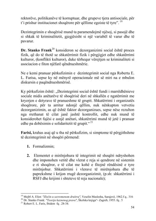 rektorëve, politikanëve të korruptuar, dhe grupeve tjera antisociale, për
t’i prishur institucionet shoqërore për qëllime egoiste të tyre”. 19

Dezintegrimin e shoqërisë mund ta paramendojmë njësoj, si pasojë dhe
si shkak të kriminalitetit, gjegjësisht si një variabël të varur dhe të
pavarur.

Dr. Stanko Frank20 konsideron se dezorganizimi social është proces
fizik, që do të thotë se shkatërrimit fizik i përgjigjet edhe shkatërrimi
kulturor, (konflikti kulturor), duke tërhequr vërejtjen se kriminaliteti si
asociacion e fiton njëfarë qëndrueshmërie.

Ne e kemi pranuar përkufizimin e dezintegrimit social nga Roberta E.
L. Farisa, sepse ky në mënyrë operacionale më së miri na e mbulon
diskursin e paqëndrueshmërisë.

Ky përkufizim është: „Dezintegrimi social është fundi i marrëdhënieve
sociale midis anëtarëve të shoqërisë deri në shkallën e ngatërrimit me
kryerjen e detyrave të pranueshme të grupit. Shkatërrimi i organizatës
shoqërore, për ta arritur ndonjë qëllim, nuk nënkupton vetvetiu
dezorganizimin, as që është faktor dezorganizues, sepse nëse rezulton
nga rrethanat të cilat janë jashtë kontrollit, edhe nuk mund të
konsiderohet fajësi e asnjë anëtari, shkatërrimi mund të jetë i pranuar
edhe pa dobësimin e solidaritetit të grupit.“ 21

Farisi, krahas asaj që u tha në përkufizim, si simptome të përgjithshme
të dezintegrimit në shoqëri përmend:

     1. Formalizmin;

     2.    Elementet e mirënjohura të integrimit në shoqëri ndryshohen
          dhe imponohen vetitë dhe vlerat e reja si qendrore në sistemin
          e ri shoqëror, e të cilat me kohë e fitojnë rëndësinë e tyre
          mirënjohur. Shkatërrimi i vlerave të mirënjohura dhe të
          paprekshme i krijon rrugë dezorganizimit, (p.sh: shkatërrimi i
          RSFJ dhe krijimi i shteteve të reja nacionale);



19
   Mejbl A. Eliot: "Zločin u savremenom društvu", Veselin Maslesha, Sarajevë, 1962.f q.. 316
20
   Dr. Stanko Frank: "Teorija kaznenog prava", Školska knjiga“- Zagreb, 1955. fq.. 5
21
   Robert E. L. Faris, Ibidem fq. .28-34.
                                                                                          54
 