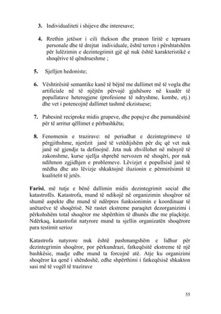 3. Individualiteti i shijeve dhe interesave;

   4. Rrethin jetësor i cili thekson dhe pranon liritë e tepruara
      personale dhe të drejtat individuale, është terren i përshtatshëm
      për lulëzimin e dezintegrimit gjë që nuk është karakteristikë e
      shoqërive të qëndrueshme ;

 5.   Sjelljen hedoniste;

 6. Vështirësitë semantike kanë të bëjnë me dallimet më të vogla dhe
    artificiale në të njëjtën përvojë gjuhësore në kuadër të
    popullatave heterogjene (profesione të ndryshme, kombe, etj.)
    dhe vet i potencojnë dallimet tashmë ekzistuese;

 7. Pabesinë reciproke midis grupeve, dhe popujve dhe pamundësinë
    për të arritur qëllimet e përbashkëta;

 8. Fenomenin e trazirave: në periudhat e dezintegrimeve të
    përgjithshme, njerëzit janë të vetëdijshëm për diç që vet nuk
    janë në gjendje ta definojnë. Jeta nuk zhvillohet në mënyrë të
    zakonshme, kurse sjellja shprehë nervozen në shoqëri, por nuk
    ndihmon zgjidhjen e problemeve. Lëvizjet e popullsisë janë të
    mëdha dhe ato lëvizje shkaktojnë iluzionin e përmirësimit të
    kualitetit të jetës.

Farisi, më tutje e bënë dallimin midis dezintegrimit social dhe
katastrofës. Katastrofa, mund të ndikojë në organizimin shoqëror në
shumë aspekte dhe mund të ndërpres funksionimin e koordinuar të
anëtarëve të shoqërisë. Në rastet ekstreme paraqitet dezorganizimi i
përkohshëm total shoqëror me shpërthim të dhunës dhe me plaçkitje.
Ndërkaq, katastrofat natyrore mund ta sjellin organizatën shoqërore
para testimit serioz

Katastrofa natyrore nuk është pashmangshëm e lidhur për
dezintegrimin shoqëror, por përkundrazi, fatkeqësitë ekstreme të një
bashkësie, madje edhe mund ta forcojnë atë. Atje ku organizimi
shoqëror ka qenë i shëndoshë, edhe shpërthimi i fatkeqësisë shkakton
sasi më të vogël të trazirave



                                                                    55
 