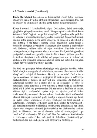 4.2. Teoria Anomisë (Durkheimi)

Emile Durkheimi konsideron se kriminaliteti është dukuri normale
shoqërore, sepse ky është atribut i përhershëm i çdo shoqërie. Pra, nuk
ka shoqëri pa kriminalitet dhe kjo është dukuri e pashmangshme.

Kriter i normal i kriminalitetit, sipas Durkheimit, është mesatarja,
gjegjësisht përqindja mesatare me të cilën paraqitet kriminaliteti, kurse
krimineli është “agjent i rregullt i shoqërisë”. Gjendja e cila sjell deri
te shfaqja e kriminalitetit është gjendja e anomisë. Sipas Durkheimit,
anomia është gjendje në të cilën shoqëria, në procesin e zhvillimit të
saj, gjithnjë e më tepër i humbë forcat integruese, kurse forcat e
kontrollit shoqëror dobësohen. Standardet dhe normat e mëhershme
nuk lëshohen, ndërsa edhe të rejat pranohen. Shoqëria është e
dezorganizuar, e fragmentuar dhe e atavizuar. Pra kjo është gjendje e
pasigurisë, e trazirave, gjendje entropie dhe e kaosi. Kështu vjen deri
te izolimi shoqëror i cili shtohet në proporcion me lëvizshmërinë
gjithnjë e më të madhe shoqërore dhe në skenë del individi i cili jeton
vetëm për vete dhe për qëllimet egoiste.

Me këtë rast paraqiten krimet si përgjigje ndaj gjendjes kaotike. Krimi
është shenjë e mungesës së solidaritetit, normave dhe vlerave të cilat
shoqërinë e mbajnë të bashkuar. Gjendjen e anomisë, Durkheimi e
operacionalizon me rastin e shpjegimit të vetëvrasjeve si ndërprerje
përfundimtare e lidhjes së individit me shoqërinë. Ai thekson se
vetëvrasjet ndodhin më e rrallë atje ku ka solidaritet të fortë (te
katolikët), kurse përqindja e tyre është më e madhe atje ku solidariteti
është më i dobët (te protestantët). Në rrethanat e izolimit të shtuar,
shfaqet tipi i vetëvrasësit egoist. Atje ku njerëzit janë të lidhur
tradicionalisht, me moral dhe me zakone dominohet tipi i vetëvrasësit
altruist. Gjendjet e anomisë, p.sh: humbja e statusit, kalimi nga fshati
në qytet, ritmet krahasuese të jetës rezultojnë me tipat anomik të
vetëvrasjes. Durkheimi e thekson edhe tipin fatalist të vetëvrasësit i
cili paraqitet në rastin e ndjenjave të ndryshme emocionale; për shkak
të presionit të tepruar të rrethit jetësor (fizik), kur dëshirat dhe synimet
janë të bllokuara. Ne do të shtonim edhe të ashtuquajturit tipa
“veskim” të vetëvrasjes. Në të vërtetë disa fise eskimeze kanë ritualin
e vetëvrasjes, atëherë kur nuk janë të dobishëm (funksional) për
bashkësinë dhe kur e ndjejnë se janë bërë barrë e bashkësisë.


                                                                         56
 