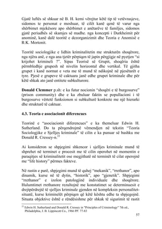 Gjatë luftës së shkuar në B. H. kemi vërejtur këtë tip të vetëvrasjeve,
sidomos te personat e moshuar, të cilët kanë qenë të varur nga
shërbimet mjekësore apo shërbimet e anëtarëve të familjes, sidomos
gjatë periudhës së skamjes së madhe. nga koncepti i Durkheimit për
anominë, kanë dalë teoritë e dezorganizimit dhe Teoria e Anomisë e
R:K. Mortonit.

Teoritë sociologjike e lidhin kriminalitetin me strukturën shoqërore,
nga njëra anë, e nga ana tjetër përpiqen të japin përgjigje në pyetjen “si
krijohet krimineli ?”. Sipas Teorisë së Grupit, shoqëria është
përmbledhje grupesh në nivelin horizontal dhe vertikal. Të gjitha
grupet i kanë normat e veta me të mund të ndikojnë në pjesëtarët e
tyre. Pjesë e grupeve të caktuara janë edhe grupet kriminale dhe për
këtë shkak ato janë entitete subkulturore.

Donald Clemmer p.sh: e ka futur nocionin “shoqëri e të burgosurve”
(prison community) dhe e ka zbuluar faktin se popullacioni i të
burgosurve vërtetë funksionon si subkulturë konkrete me një hierarki
dhe strukturë të caktuar.

4.3. Teoria e asociacionit diferencues

Teorinë e “asociacionit diferencues” e ka themeluar Edwin H.
Sutherland. Do ta përqendrojmë vëmendjen në tekstin “Teoria
Sociologjike e Sjelljes kriminale” të cilin e ka punuar së bashku me
Donald R. Cressey-n.22

Ai konsideron se shpjegimi shkencor i sjelljes kriminale mund të
shprehet në terminet e procesit me të cilin operohet në momentin e
paraqitjes së kriminalitetit ose megjithatë në terminët të cilat operojnë
me “life history” përmes fakteve.

Në rastin e parë, shpjegimi mund të quhej “mekanik”, “rrethanor”, apo
dinamik, kurse në të dytin, “historik”, apo “gjenetik”. Shpjegimi
“rrethanor” e izolon patologjinë individuale dhe shoqërore.
Hulumtimet rrethanore rezultojnë me konstatimet se determinuesit e
drejtpërdrejtë të sjelljes kriminale gjenden në kompleksin personalitet-
situatë, kurse kriminelët përpiqen që këtë kështu edhe ta shpjegojnë.
Situata objektive është e rëndësishme për shkak të sigurimit të rastit
22
     Edwin H. Sutherland and Donald R. Cressey in "Principles of Criminology" 7th ed.,
     Philadelphia, J. B. Lippincott Co., 1966 PP. 77-83
                                                                                         57
 