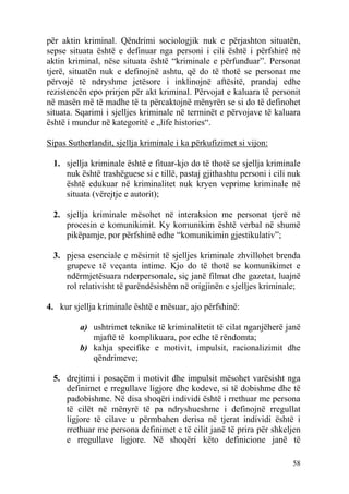 për aktin kriminal. Qëndrimi sociologjik nuk e përjashton situatën,
sepse situata është e definuar nga personi i cili është i përfshirë në
aktin kriminal, nëse situata është “kriminale e përfunduar”. Personat
tjerë, situatën nuk e definojnë ashtu, që do të thotë se personat me
përvojë të ndryshme jetësore i inklinojnë aftësitë, prandaj edhe
rezistencën epo prirjen për akt kriminal. Përvojat e kaluara të personit
në masën më të madhe të ta përcaktojnë mënyrën se si do të definohet
situata. Sqarimi i sjelljes kriminale në terminët e përvojave të kaluara
është i mundur në kategoritë e „life histories“.

Sipas Sutherlandit, sjellja kriminale i ka përkufizimet si vijon:

 1. sjellja kriminale është e fituar-kjo do të thotë se sjellja kriminale
    nuk është trashëguese si e tillë, pastaj gjithashtu personi i cili nuk
    është edukuar në kriminalitet nuk kryen veprime kriminale në
    situata (vërejtje e autorit);

 2. sjellja kriminale mësohet në interaksion me personat tjerë në
    procesin e komunikimit. Ky komunikim është verbal në shumë
    pikëpamje, por përfshinë edhe “komunikimin gjestikulativ”;

 3. pjesa esenciale e mësimit të sjelljes kriminale zhvillohet brenda
    grupeve të veçanta intime. Kjo do të thotë se komunikimet e
    ndërmjetësuara nderpersonale, siç janë filmat dhe gazetat, luajnë
    rol relativisht të parëndësishëm në origjinën e sjelljes kriminale;

4. kur sjellja kriminale është e mësuar, ajo përfshinë:

         a) ushtrimet teknike të kriminalitetit të cilat nganjëherë janë
            mjaftë të komplikuara, por edhe të rëndomta;
         b) kahja specifike e motivit, impulsit, racionalizimit dhe
            qëndrimeve;

 5. drejtimi i posaçëm i motivit dhe impulsit mësohet varësisht nga
    definimet e rregullave ligjore dhe kodeve, si të dobishme dhe të
    padobishme. Në disa shoqëri individi është i rrethuar me persona
    të cilët në mënyrë të pa ndryshueshme i definojnë rregullat
    ligjore të cilave u përmbahen derisa në tjerat individi është i
    rrethuar me persona definimet e të cilit janë të prira për shkeljen
    e rregullave ligjore. Në shoqëri këto definicione janë të

                                                                       58
 