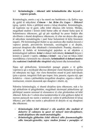 1.1   Kriminologjia - shkencë mbi kriminalitetin dhe kryesit e
       veprave penale.

Kriminologjia, emrin e saj e ka marrë me bashkimin e dy fjalëve nga
dy gjuhë të ndryshme: Crimem = lat. Krim dhe Logos = Shkencë
(greq. vjetër). Këto e përbëjnë emrin e kësaj disipline. Kriminologjia,
në kuptimin me të gjerë, edhe është shkenca mbi krimin. Mirëpo,
megjithatë studimi i krimit është bartur edhe në shumë fusha tjera të
hulumtimeve shkencore, gjë që për rrjedhojë ka pasur lindjen dhe
zhvillimin e shumë disiplinave shkencore, të cilat me detyra dhe qasje
të ndryshme metodologjike i janë futur hulumtimit të këtij fenomeni
negativ. Për kriminologjinë thuhet se ajo analizon dhe studion kryesit e
veprave penale, preventivën kriminale, sociologjinë e së drejtës,
proceset shoqërore dhe shkaktarët e kriminalitetit. Prandaj, shumica e
autorëve të fushës së kriminologjisë pajtohen se në objektin e
kriminologjisë radhiten: krimi si dukuri individuale; krimineli (kryesi i
krimit) si autorë i veprës; viktima e krimit - me ç’rast në fokus është
marrëdhënia e kriminelit me viktimën; kriminaliteti si dukuri masive
dhe reaksioni i individit dhe shoqërisë ndaj krimit dhe kriminalitetit.

Sipas një përkufizimi, kriminaliteti paraqet grupin e të gjitha
veprimeve që e rrezikojnë dhe/ose dëmtojnë vlerat themelore të njeriut
(të mbrojtura me ligj). Ato vlera themelore mund të jenë individuale
(jeta e njeriut, integriteti fizik apo trupor, liria, pasuria, siguria etj), apo
kolektive - vlerat e përbashkëta (rregullimi shoqëror, siguria e shtetit /
institucioni, sistemi ekonomik apo shoqëror i shtetit, etj.

Ndonëse kriminologjia, si shumë disiplina tjera shkencore, nuk e ka
një përkufizim të përgjithshëm, megjithatë ekzistojnë përkufizime që
përfshijnë numrin minimal të elementeve të cilat gërshetohen në këtë
shkencë. Këtu do t’i cekim disa karakteristika të cilat gjithsesi duhet të
merren parasysh me rastin e tentimit jo vetëm të përkufizimit të kësaj
shkence, por edhe me rastin e përcaktimit të detyrës së saj shoqërore
dhe shkencore.

  -   Kriminologjia është shkencë e cila analizës dhe studimit të
      dukurive të caktuara iu qaset në mënyrë inter-disciplinare,
      multi-disiplinare dhe multi-metodologjike.
  -   Kriminologjia gjithashtu është shkencë edhe fenomenologjike
      edhe kauzale-gjenetike, sepse studion format e paraqitjes së

                                                                              6
 