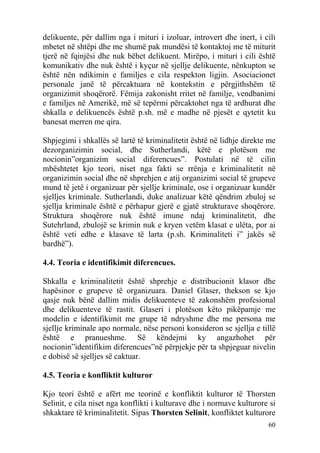 delikuente, për dallim nga i mituri i izoluar, introvert dhe inert, i cili
mbetet në shtëpi dhe me shumë pak mundësi të kontaktoj me të miturit
tjerë në fqinjësi dhe nuk bëhet delikuent. Mirëpo, i mituri i cili është
komunikativ dhe nuk është i kyçur në sjellje delikuente, nënkupton se
është nën ndikimin e familjes e cila respekton ligjin. Asociacionet
personale janë të përcaktuara në kontekstin e përgjithshëm të
organizimit shoqërorë. Fëmija zakonisht rritet në familje, vendbanimi
e familjes në Amerikë, më së tepërmi përcaktohet nga të ardhurat dhe
shkalla e delikuencës është p.sh. më e madhe në pjesët e qytetit ku
banesat merren me qira.

Shpjegimi i shkallës së lartë të kriminalitetit është në lidhje direkte me
dezorganizimin social, dhe Sutherlandi, këtë e plotëson me
nocionin”organizim social diferencues”. Postulati në të cilin
mbështetet kjo teori, niset nga fakti se rrënja e kriminalitetit në
organizimin social dhe në shprehjen e atij organizimi social të grupeve
mund të jetë i organizuar për sjellje kriminale, ose i organizuar kundër
sjelljes kriminale. Sutherlandi, duke analizuar këtë qëndrim zbuloj se
sjellja kriminale është e përhapur gjerë e gjatë strukturave shoqërore.
Struktura shoqërore nuk është imune ndaj kriminalitetit, dhe
Sutehrland, zbulojë se krimin nuk e kryen vetëm klasat e ulëta, por ai
është veti edhe e klasave të larta (p.sh. Kriminaliteti i” jakës së
bardhë”).

4.4. Teoria e identifikimit diferencues.

Shkalla e kriminalitetit është shprehje e distribucionit klasor dhe
hapësinor e grupeve të organizuara. Daniel Glaser, thekson se kjo
qasje nuk bënë dallim midis delikuenteve të zakonshëm profesional
dhe delikuenteve të rastit. Glaseri i plotëson këto pikëpamje me
modelin e identifikimit me grupe të ndryshme dhe me persona me
sjellje kriminale apo normale, nëse personi konsideron se sjellja e tillë
është e pranueshme. Së këndejmi ky angazhohet për
nocionin”identifikim diferencues”në përpjekje për ta shpjeguar nivelin
e dobisë së sjelljes së caktuar.

4.5. Teoria e konfliktit kulturor

Kjo teori është e afërt me teorinë e konfliktit kulturor të Thorsten
Selinit, e cila niset nga konflikti i kulturave dhe i normave kulturore si
shkaktare të kriminalitetit. Sipas Thorsten Selinit, konfliktet kulturore
                                                                       60
 