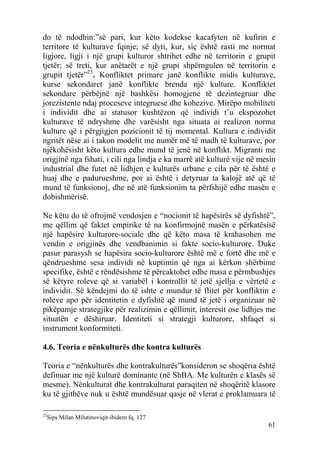do të ndodhin:”së pari, kur këto kodekse kacafyten në kufirin e
territore të kulturave fqinje; së dyti, kur, siç është rasti me normat
ligjore, ligji i një grupi kulturor shtrihet edhe në territorin e grupit
tjetër; së treti, kur anëtarët e një grupi shpërngulen në territorin e
grupit tjetër”23. Konfliktet primare janë konflikte midis kulturave,
kurse sekondaret janë konflikte brenda një kulture. Konfliktet
sekondare përbëjnë një bashkësi homogjene të dezintegruar dhe
jorezistente ndaj proceseve integruese dhe kohezive. Mirëpo mobiliteti
i individit dhe ai statusor kushtëzon që individi t’u ekspozohet
kulturave të ndryshme dhe varësisht nga situata ai realizon norma
kulture që i përgjigjen pozicionit të tij momental. Kultura e individit
ngritët nëse ai i takon modelit me numër më të madh të kulturave, por
njëkohësisht këto kultura edhe mund të jenë në konflikt. Migranti me
origjinë nga fshati, i cili nga lindja e ka marrë atë kulturë vije në mesin
industrial dhe futet në lidhjen e kulturës urbane e cila për të është e
huaj dhe e padurueshme, por ai është i detyruar ta kalojë atë që të
mund të funksionoj, dhe në atë funksionim ta përfshijë edhe masën e
dobishmërisë.

Ne këtu do të ofrojmë vendosjen e “nocionit të hapësirës së dyfishtë”,
me qëllim që faktet empirike të na konfirmojnë masën e përkatësisë
një hapësire kulturore-sociale dhe që këto masa të krahasohen me
vendin e origjinës dhe vendbanimin si fakte socio-kulturore. Duke
pasur parasysh se hapësira socio-kulturore është më e fortë dhe më e
qëndrueshme sesa individi në kuptimin që nga ai kërkon shërbime
specifike, është e rëndësishme të përcaktohet edhe masa e përmbushjes
së këtyre roleve që si variabël i kontrollit të jetë sjellja e vërtetë e
individit. Së këndejmi do të ishte e mundur të flitet për konfliktin e
roleve apo për identitetin e dyfishtë që mund të jetë i organizuar në
pikëpamje strategjike për realizimin e qëllimit, interesit ose lidhjes me
situatën e dëshiruar. Identiteti si strategji kulturore, shfaqet si
instrument konformiteti.

4.6. Teoria e nënkulturës dhe kontra kulturës

Teoria e “nënkulturës dhe kontrakulturës”konsideron se shoqëria është
definuar me një kulturë dominante (në ShBA. Me kulturën e klasës së
mesme). Nënkulturat dhe kontrakulturat paraqiten në shoqëritë klasore
ku të gjithëve nuk u është mundësuar qasje në vlerat e proklamuara të

23
  Sips Milan Milutinoviqit-ibidem fq. 127
                                                                        61
 