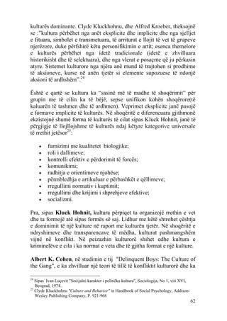 kulturës dominante. Clyde Kluckhohnu, dhe Alfred Kroeber, theksojnë
se :”kultura përbëhet nga anët eksplicite dhe implicite dhe nga sjelljet
e fituara, simbolet e transmetuara, të arriturat e llojit të vet të grupeve
njerëzore, duke përfshirë këtu personifikimin e artit; esenca themelore
e kulturës përbëhet nga idetë tradicionale (idetë e zhvilluara
historikisht dhe të selektuara), dhe nga vlerat e posaçme që ju përkasin
atyre. Sistemet kulturore nga njëra anë mund të trajtohen si prodhime
të aksioneve, kurse në anën tjetër si elemente supozuese të ndonjë
aksioni të ardhshëm”.24

Është e qartë se kultura ka “sasinë më të madhe të shoqërimit” për
grupin me të cilin ka të bëjë, sepse unifikon kohën shoqërore(të
kaluarën të tashmen dhe të ardhmen). Veprimet eksplicite janë pasojë
e formave implicite të kulturës. Në shoqëritë e diferencuara gjithmonë
ekzistojnë shumë forma të kulturës të cilat sipas Kluck Hohnit, janë të
përgjigje të llojllojshme të kulturës ndaj këtyre kategorive universale
të rrethit jetësor25:

     •    furnizimi me kualitetet biologjike;
     •    roli i dallimeve;
     •    kontrolli efektiv e përdorimit të forcës;
     •    komunikimi;
     •    radhitja e orientimeve njohëse;
     •    përmbledhja e artikuluar e përbashkët e qëllimeve;
     •    rregullimi normativ i kuptimit;
     •    rregullimi dhe krijimi i shprehjeve efektive;
     •    socializmi.

Pra, sipas Kluck Hohnit, kultura përpiqet ta organizojë rrethin e vet
dhe ta formojë atë sipas formës së saj. Lidhur me këtë shtrohet çështja
e dominimit të një kulture në raport me kulturën tjetër. Në shoqëritë e
ndryshimeve dhe transparencave të mëdha, kulturat pashmangshëm
vijnë në konflikt. Në peizazhin kulturorë shihet edhe kultura e
kriminelëve e cila i ka normat e veta dhe të gjitha format e një kulture.

Albert K. Cohen, në studimin e tij "Delinquent Boys: The Culture of
the Gang", e ka zhvilluar një teori të tillë të konfliktit kulturorë dhe ka

24
   Sipas Ivan Luçevit "Socijalni karakter i politička kultura", Sociologija, No 1, viti XVI,
   Beograd, 1974..
25
   Clyde Kluckhohnu "Culture and Behavior" in Handbook of Social Psychology, Addison-
   Wesley Publishing Company, P. 921-968
                                                                                               62
 