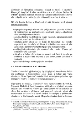 dëshmuar se nënkultura delikuente shfaqet si pasojë e strukturës
klasore të shoqërisë. Lidhur me delikuencat e të miturve Walter. B.
Miller26 postulon kulturën e klasës së ulët si sistem autonom kulturorë
dhe e shpallë atë si rrethanë e cila krijon delikuencën e të miturve.

Në këtë kuptim kultura e klasës më të ulët fokusohet rreth gjashtë
situatave qendrore:

     • mynxyra-kjo paraqet situatat dhe sjelljet të cilat çojnë në kontakte
         të pakëndshme me përfaqësuesit e pushtetit (rrahjet, alkoolizmi,
         shtatzënësia jashtëmartesore);
     •   qëndrueshmëria- ka të bëjë me forcën fizike dhe qëndrueshmërinë,
         burrërinë, trimërinë dhe shkathtësinë;
     •   dinakëria-është aftësi që të tjerët të tejkalohen me mendje
         mprehtësi, me shkathtësi të fitimit të të hollave me mençuri, dhe
         gatishmëria për marrëveshje të shpejtë dhe mendjemprehtë;
     •   mallëngjimi-gatishmëria për aventurë dhe rrezik, dëshira për
         ndryshime dhe aktivitete;
     •   fati-vlera e lidhur për besimin se suksesi nuk është i mundur pa
         ndikimin e fuqisë mbi natyrore e cila është jashtë kontrollit të
         individit;
     •   pavarësia-liria nga mbikëqyrja dhe autoriteti.

4.7. Teoria e anomisë e R. K. Mertonit.

Teoria e “anomisë” gjithashtu jep dy përgjigje të rëndësishme lidhur
me problemin e kriminalitetit, sepse është e lidhur për vlerat
shoqërore. Sipas Dyrkemit” anomia është situatë derregullacioni apo
mangësive relative të normave të një grupi social”.27

Nga teoritë më të reja „ të anomisë“ më e njohura është e Robert. K.
Mertonit. Theksi i tij është i vendosur midis vlerave të cilat i imponon
shoqëria dhe mundësive relative që i kanë njerëzit për t’i realizuar ato
vlera. Për arritjen e qëllimeve janë paraparë mënyrat, mjetet dhe
institucionet me anën e të cilave arrihen në mënyrë e pranueshme
shoqërore, si dhe koha dhe vendi. Meqenëse shoqëria është e shtresuar

26
     Walter B.Miller: Lower class as a generating mileu of gang delinquency, in, „Gang
     delinquency and gang subcultures, ed, James F. Short, New York: Harper and
     Row, 1968. p.135-136.
27
     Prema dr. Milici Petrovićq: “Vrijednosne orijentacije delinkvenata”, Institut za
     kriminološka i sociološka istraživanja, Beograd 1973. godine, fq. 16
                                                                                        63
 