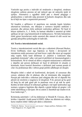 Varësisht nga pozita e individit në strukturën e shoqërisë, struktura
shoqërore ushtron presion në një mënyrë apo në mënyrën tjetër të
sjelljes. Alternativa e zgjedhur është pak a shumë përgjigje e
qëndrueshme e individit ndaj presionit të kulturës shoqërore dhe nuk
ka të bëjë me tipat e organizimit personal.28

Në kuadrin e qëllimeve të paarritura me metoda legale krijohen
alternativat kriminale, me shkeljen e normave krijohet ambienti i
anomisë, dhe përmes këtij ambienti realizohen qëllimet. Në bazë të
këtyre njohurive, L. J. Srole, ka hartuar shkallën e anomisë që është
aplikuar në një varg hulumtimesh të delikuencave. Në këto hulumtime
është gjetur korrelacioni midis anomisë dhe statusit të ulët social me
gjendje përcjellëse psikologjike të individit.

4.8. Teoria e interaksionizmit social.

Teoria e interaksionizmit social dhe ajo e etiketimit (Howard Becker,
Ervin Goffman), niset nga hipoteza se burim i deviacionit në
interaksion midis personave që kanë kryer vepër dhe atyre që reagojnë
ndaj veprës. Këta kanë dëshmuar se „bartësit e reaksionit ndaj
popullatës kriminale“ edhe vetë janë të përfshirë në fenomenologjinë e
kriminalitetit. Në të vërtetë në aktin e reagimit mekanizmat e etiketimit
e shpallin një person delikuent në bazë të definimit të situatës si
kriminale, kurse kornizë themelore e definimit janë normat penale të
cilat i ka proklamuar dhe i mbron grupi politik udhëheqës në shoqëri.

Shoqëria është e ndarë në konformistë, devijantë, të censuruar dhe
censor, edukator dhe të edukuar, dhe në dominante dhe margjinal.
Pasojat për individin e etiketuar janë afatgjata dhe më së shpeshti bie
përsëri në zinxhirin e reagimeve të shoqërisë. P.sh. personi që ka qenë
në burg ka më pak gjasë për tu punësuar sesa ai që nuk ka qenë.
Kështu në këtë mënyrë të etiketuari gjithnjë e më tepër tjetërsohen nga
normat e grupeve legjitime dhe shpesh e gjejnë daljen në grupin i cili
është identifikuar si devijant. Do ta cekim si shembull një studim të dr.
Ivan Jankoviqit,29,

Kriminolg autoritativ i cili ka doktoruar te Donald R. Cressey, dhe te
kritiku i mprehtë i kodit penal të RSFJ, lidhur me dënimin me vdekje,
kurse studimi është i lidhur për aktin e etiketimit.
28
     Robert K. Merton: “Social structure and Anomie”, Harper and Row, Publishers 1969.
29
     Start Magazin nr. 531, Zagreb 1989.
                                                                                         65
 