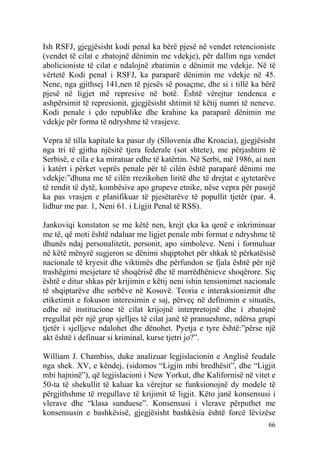 Ish RSFJ, gjegjësisht kodi penal ka bërë pjesë në vendet retencioniste
(vendet të cilat e zbatojnë dënimin me vdekje), për dallim nga vendet
abolicioniste të cilat e ndalojnë zbatimin e dënimit me vdekje. Në të
vërtetë Kodi penal i RSFJ, ka paraparë dënimin me vdekje në 45.
Nene, nga gjithsej 141,nen të pjesës së posaçme, dhe si i tillë ka bërë
pjesë në ligjet më represive në botë. Është vërejtur tendenca e
ashpërsimit të represionit, gjegjësisht shtimit të këtij numri të neneve.
Kodi penale i çdo republike dhe krahine ka paraparë dënimin me
vdekje për forma të ndryshme të vrasjeve.

Vepra të tilla kapitale ka pasur dy (Sllovenia dhe Kroacia), gjegjësisht
nga tri të gjitha njësitë tjera federale (sot shtete), me përjashtim të
Serbisë, e cila e ka miratuar edhe të katërtin. Në Serbi, më 1986, ai nen
i katërt i përket veprës penale për të cilën është paraparë dënimi me
vdekje:”dhuna me të cilën rrezikohen liritë dhe të drejtat e qytetarëve
të rendit të dytë, kombësive apo grupeve etnike, nëse vepra për pasojë
ka pas vrasjen e planifikuar të pjesëtarëve të popullit tjetër (par. 4.
lidhur me par. 1, Neni 61. i Ligjit Penal të RSS).

Jankoviqi konstaton se me këtë nen, krejt çka ka qenë e inkriminuar
me të, që moti është ndaluar me ligjet penale mbi format e ndryshme të
dhunës ndaj personalitetit, personit, apo simboleve. Neni i formuluar
në këtë mënyrë sugjeron se dënimi shqiptohet për shkak të përkatësisë
nacionale të kryesit dhe viktimës dhe përfundon se fjala është për një
trashëgimi mesjetare të shoqërisë dhe të marrëdhënieve shoqërore. Siç
është e ditur shkas për krijimin e këtij neni ishin tensionimet nacionale
të shqiptarëve dhe serbëve në Kosovë. Teoria e interaksionizmit dhe
etiketimit e fokuson interesimin e saj, përveç në definimin e situatës,
edhe në institucione të cilat krijojnë interpretojnë dhe i zbatojnë
rregullat për një grup sjelljes të cilat janë të pranueshme, ndërsa grupi
tjetër i sjelljeve ndalohet dhe dënohet. Pyetja e tyre është:”përse një
akt është i definuar si kriminal, kurse tjetri jo?”.

William J. Chambiss, duke analizuar legjislacionin e Anglisë feudale
nga shek. XV, e këndej, (sidomos “Ligjin mbi bredhësit”, dhe “Ligjit
mbi hajninë”), që legjislacioni i New Yorkut, dhe Kalifornisë në vitet e
50-ta të shekullit të kaluar ka vërejtur se funksionojnë dy modele të
përgjithshme të rregullave të krijimit të ligjit. Këto janë konsensusi i
vlerave dhe “klasa sunduese”. Konsensusi i vlerave përputhet me
konsensusin e bashkësisë, gjegjësisht bashkësia është forcë lëvizëse
                                                                      66
 