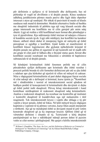 për definimin e sjelljeve si të kriminelit dhe delikuentit, has në
përkrahje të vogël në zhvillimin e të drejtës penale. Klasa sunduese
udhëheq juridiksionin përmes masës pasive dhe ligjit duke shprehur
interesat e atyre që sundojnë. Për shkak të pasivitetit të masës së klasës
sunduese nuk mund të dominohet. Modelet alternative lindin së bashku
me shoqëritë industriale të përbëra nga një varg klasash sociale dhe
grupe interesash me konfliktin me të cilin garojnë për anim ndaj
shtetit. Ligji në rrethin e tillë konfliktual merr format dhe përmbajtjet e
tyre të pjesërishme. Kjo ndërmarrje është iniciuar në ndarjen e klasave
të kundërta sociale (p.sh. Ligji mbi mëditjet), kur konflikti ka karakter
klasor, atëherë shteti duhet të interpretoj ligjin në mënyrën që është
perceptuar si zgjidhje e konfliktit. Gjatë kohës së manifestimit të
konfliktit klasor legjislacioni dhe gjykatat njëkohësisht krijojnë të
drejtën penale me qëllim të sigurimit të një kontrolli më të madh mbi
ato grupe të cilat janë të lidhura dhe e thyejnë status quon. Krizat dhe
konfliktet sociale rezultojnë me fokusimin e sërishëm të hapësirave
substanciale të së drejtës penale.

Së këndejmi kriminaliteti është fenomen politik me të cilin
përcaktohen sjelljet delikuente apo kriminale dhe është rezultat i
procesit politik brenda të cilit formohet definicioni për atë se çka është
e ndaluar apo çka kërkohet që njerëzit të sillen në mënyrë të caktuar.
Nëse e shpjegojmë kriminalitetin së pari duhet shpjeguar forcat sociale
të cilat ndonjë akt e definojnë si kriminal, kurse tjetrin jo.30Kontributi
më i rëndësishëm i teorisë së interaksionizmit social qëndron në
hedhjen poshtë të koncepcionit të kriminalitetit dhe devijimit si diçka
që është jashtë indit shoqërorë. Përveç kësaj interaksionistët i kanë
kontribuar mirëkuptimit të reaksionit shoqërorë ndaj kriminalitetit.
Analiza e reaksionit shoqërorë, ka rezultuar me kontrollin që institutet
e kontrollit shoqërorë të kundërvihen nga një mekanizëm i tërë
reagimesh. Tek interaksionistët kryesi i veprës dhe shfaqja e tij për
veprën e kryer penale, është në fokus. Në këtë mënyrë kryesi shpjegon
kuptimin e veprimit të tij përmes vetvetes, kurse lihen anash interpretët
e tërthortë. Ajo që ne mendojmë është se devijanti mund të jetë vetëm
konstrukt shoqërorë që ju ka imponuar kryesit. Qëllimi është që të
vërtetohet definimi i situatës së tij. Teoricienët e këtij drejtimi
paralajmërojnë se kur e ndëshkojnë ndonjë person duhet të pyesim
vetën se cilat norma i përfaqësojmë. Me qasjet e këtilla interaksionistët
30
     William J. Chambliss "The State, the Low, and the Definition of Behavior as Criminal or
     Delinquent" in "Handbook of Criminology" ed. by Glasser Rand McNally College
     Publishing Company, Chicago.
                                                                                               67
 