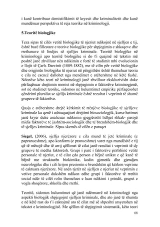 i kanë kontribuar demistifikimit të kryesit dhe kriminalitetit dhe kanë
mundësuar perspektiva të reja teorike në kriminologji.

5.Teoritë biologjike

Teza sipas të cilës vetitë biologjike të njeriut ndikojnë në sjelljen e tij,
është bazë fillestare e teorive biologjike për shpjegimin e shkaqeve dhe
rrethanave të lindjes së sjelljes kriminale. Teoritë biologjike në
kriminologji apo teoritë biologjike si do t'i quajmë në tekstin më
poshtë janë zhvilluar nën ndikimin e fortë të studimit mbi evolucionin
e llojit të Çarls Darvinit (1809-1882), me të cilin për vetitë biologjike
dhe origjinën biologjike të njeriut në përgjithësi është themeluar teoria
e cila në esencë dallohet nga mendimet e atëhershme në këtë fushë.
Ndonëse këto teori në kriminologji janë zhvilluar ekskluzivisht duke
përfaqësuar drejtimin monist në shpjegimin e faktorëve kriminogjenë,
sot në studimet teorike, sidomos në hulumtimet empirike përfaqësohet
qëndrimi pluralist se sjellja kriminale është rezultat i veprimit të shumë
grupeve të faktorëve.

Qasja e atëhershme drejtë kërkimit të rrënjëve biologjike të sjelljeve
kriminale ka qenë i ashtuquajturi drejtimi biosociologjik, kurse hetimet
janë kryer duke analizuar ndikimin gjegjësisht lidhjet shkak- pasojë
midis faktorëve të jashtëm-sociologjik dhe të brendshëm-biologjik dhe
të sjelljes kriminale. Sipas skemës të cilën e paraqet

Siegel, (2006), sjellja njerëzore e cila mund të jetë kriminale (e
papranueshme), apo konform (e pranueshme) varet nga mundësitë e tij
që të mësojë dhe të arrij qëllimet të cilat janë rezultat i veprimit të dy
grupeve të mëdha faktorësh. Grupi i parë i faktorëve përfshinë vetitë
personale të njeriut, e të cilat çdo person e bëjnë unikat e që kanë të
bëjnë me strukturën biokimike, kodin gjenetik dhe gjendjen
neurologjike dhe i cili krijon presionin e brendshëm që kërkon veprime
të caktuara njerëzore. Në anën tjetër në sjelljen e njeriut në veprimin e
vetive personale dukshëm ndikon edhe grupi i faktorëve të rrethit
social ndër të cilët rolin themelues e luan ndikimi i prindit, grupet e
vogla shoqërore, shkolla dhe rrethi.

Teoritë, sidomos hulumtimet që janë ndërmarrë në kriminologji nga
aspekti biologjik shpjegojnë sjelljen kriminale, dhe ato janë të shumta
e në këtë rast do t’i caktojmë ato të cilat më së shpeshti arsyetohen në
tekstet e kriminologjisë. Me qëllim të shpjegimit sistematik, këto teori
                                                                         68
 