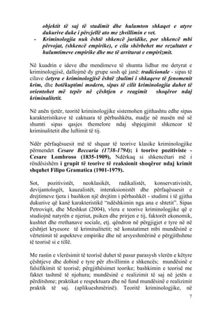 objektit të saj të studimit dhe hulumton shkaqet e atyre
     dukurive duke i përcjellë ato me zhvillimin e vet.
 -   Kriminologjia nuk është shkencë juridike, por shkencë mbi
     përvojat, (shkencë empirike), e cila shërbehet me rezultatet e
     hulumtimeve empirike dhe me të arriturat e empirizmit.

Në kuadrin e ideve dhe mendimeve të shumta lidhur me detyrat e
kriminologjisë, dallojmë dy grupe sosh që janë: tradicionale - sipas të
cilave detyra e kriminologjisë është zbulimi i shkaqeve të fenomenit
krim, dhe botëkuptimi modern, sipas të cilit kriminologjia duhet të
orientohet më tepër në çështjen e reagimit             shoqëror ndaj
kriminalitetit.

Në anën tjetër, teoritë kriminologjike sistemohen gjithashtu edhe sipas
karakteristikave të caktuara të përbashkëta, madje në masën më së
shumti sipas qasjes themelore ndaj shpjegimit shkencor të
kriminalitetit dhe luftimit të tij.

Ndër përfaqësuesit më të shquar të teorive klasike kriminologjike
përmendet Cesare Beccaria (1738-1794); i teorive pozitiviste -
Cesare Lombroso (1835-1909), Ndërkaq si shkencëtari më i
rëndësishëm i grupit të teorive të reaksionit shoqëror ndaj krimit
shquhet Filipo Gramatica (1901-1979).

Sot,     pozitivistët,  neoklasikët,    radikalistët,     konservativistët,
devijantologët, kauzalistët, interaksionistët dhe përfaqësuesit e
drejtimeve tjera i bashkon një drejtim i përbashkët - studimi i të gjitha
dukurive që kanë karakteristikë “ndëshkimin nga ana e shtetit”. Sipas
Petroviqit, dhe Meshkut (2004), vlera e teorive kriminologjike që e
studiojnë natyrën e njeriut, psiken dhe prirjen e tij, faktorët ekonomik,
kushtet dhe rrethanave sociale, etj. qëndron në përgjigjet e tyre në në
çështjet kryesore të kriminalitetit; në konstatimet mbi mundësinë e
vërtetimit të aspekteve empirike dhe në arsyeshmërinë e përgjithshme
të teorisë si e tillë.

Me rastin e vlerësimit të teorisë duhet të pasur parasysh vlerën e këtyre
çështjeve dhe dobinë e tyre për zhvillimin e shkencës; mundësinë e
falsifikimit të teorisë; përgjithësimet teorike; bashkimin e teorisë me
faktet tashmë të njohura; mundësinë e realizimit të saj në jetën e
përditshme; praktikat e respektuara dhe në fund mundësinë e realizimit
praktik të saj. (aplikueshmërinë). Teoritë kriminologjike, në
                                                                         7
 